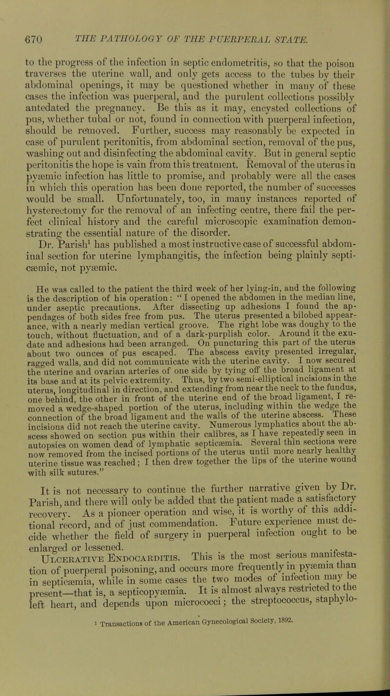 to the progress of the infection in septic endometritis, so that the poison traverses the uterine wall, and only gets access to the tubes by their abdominal openings, it may be questioned whether in many of these cases the infection was puerperal, and the purulent collections possibly antedated the pregnancy. Be this as it may, encysted collections of pus, whether tubal or not, found in connection with puerperal infection, should be removed. Further, success may reasonably be expected in case of purulent peritonitis, from abdomiual section, removal of the pus, washing out and disinfecting the abdomiual cavity. But in general septic peritonitis the hope is vain from this treatment. Removal of the uterus in pysemic infection has little to promise, and probably were all the cases in which this operation has been done reported, the number of successes would be small. Unfortunately, too, in many instances reported of hysterectomy for the removal of an infecting centre, there fail the per- fect clinical history and the careful microscopic examination demon- strating the essential nature of the disorder. Dr. Parish1 has published a most instructive case of successful abdom- inal section for uterine lymphangitis, the infection being plainly septi- csemic, not pysemic. He was called to the patient the third week of her lying-in, and the following is the description of his operation:  I opened the abdomen in the median line, under aseptic precautions. After dissecting up adhesions I found the ap- pendages of both sides free from pus. The uterus presented a bilobed appear- ance, with a nearly median vertical groove. The right lobe was doughy to the touch, without fluctuation, and of a dark-purplish color. Around it the exu- date and adhesions had been arranged. On puncturing this part of the uterus about two ounces of pus escaped. The abscess cavity presented irregular, ragged walls, and did not communicate with the uterine cavity. I now secured the uterine and ovarian arteries of one side by tying off the broad ligament at its base and at its pelvic extremity. Thus, by two semi-elliptical incisions in the uterus, longitudinal in direction, and extending from near the neck to the fundus, one behind, the other in front of the uterine end of the broad ligament, I re- moved a wedge-shaped portion of the uterus, including within the wedge the connection of the broad ligament and the walls of the uterine abscess. These incisions did not reach the uterine cavity. Numerous lymphatics about the ab- scess showed on section pus within their calibres, as I have repeatedly seen in autopsies on women dead of lymphatic septicemia. Several thin sections were now removed from the incised portions of the uterus until more nearly healthy uterine tissue was reached; I then drew together the lips of the uterine wound with silk sutures. It is not necessary to continue the further narrative given by Dr. Parish, and there will only be added that the patient made a satisfactory recovery. As a pioneer operation and wise, it is worthy of this addi- tional record, and of just commendation. Future experience must de- cide whether the field of surgery in puerperal infection ought to be enlarged or lessened. . .„ Ulcerative Endocarditis. This is the most serious manifesta- tion of puerperal poisoning, and occurs more frequently m pyaemia than in septicemia, while in some cases the two modes of infection may be present-that is, a septicopyemia. It is almost always restricted to the left heart, and depends upon micrococci; the streptococcus, stapnylo- i Transactions of the American Gynecological Society, 1892.