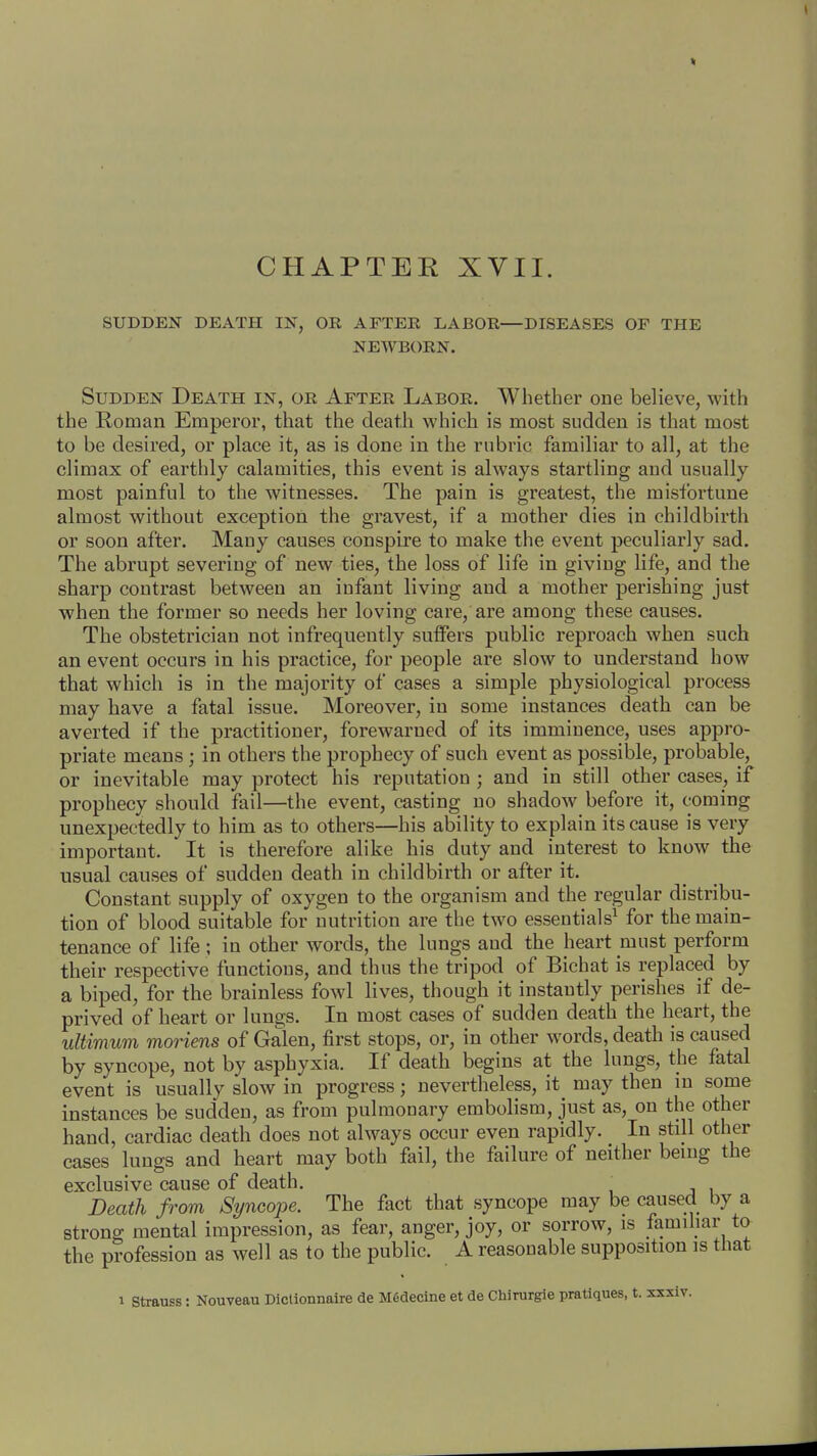 CHAPTER XVII. SUDDEN DEATH IN, OR AFTER LABOR—DISEASES OF THE NEWBORN. Sudden Death in, or After Labor. Whether one believe, with the Roman Emperor, that the death which is most sudden is that most to be desired, or place it, as is done in the rubric familiar to all, at the climax of earthly calamities, this event is always startling and usually most painful to the witnesses. The pain is greatest, the misfortune almost without exception the gravest, if a mother dies in childbirth or soon after. Many causes conspire to make the event peculiarly sad. The abrupt severing of new ties, the loss of life in giviug life, and the sharp contrast between an iufant living and a mother perishing just when the former so needs her loving care, are among these causes. The obstetrician not infrequently suffers public reproach when such an event occurs in his practice, for people are slow to understand how that which is in the majority of cases a simple physiological process may have a fatal issue. Moreover, in some instances death can be averted if the practitioner, forewarned of its immiuence, uses appro- priate means; in others the prophecy of such event as possible, probable, or inevitable may protect his reputation ; and in still other cases, if prophecy should fail—the event, casting no shadow before it, coming unexpectedly to him as to others—his ability to explain its cause is very important. It is therefore alike his duty and interest to know the usual causes of sudden death in childbirth or after it. Constant supply of oxygen to the organism and the regular distribu- tion of blood suitable for nutrition are the two essentials1 for the main- tenance of life ; in other words, the lungs and the heart must perform their respective functions, and thus the tripod of Bichat is replaced by a biped, for the brainless fowl lives, though it instantly perishes if de- prived of heart or lungs. In most cases of sudden death the heart, the ultimum moriens of Galen, first stops, or, in other words, death is caused by syncope, not by asphyxia. If death begins at the lungs, the fatal event is usually slow in progress; nevertheless, it may then in some instances be sudden, as from pulmonary embolism, just as, on the other hand, cardiac death does not always occur even rapidly. In still other cases lungs and heart may both fail, the failure of neither being the exclusive cause of death. ' Death from Syncope. The fact that syncope may be caused by a strong mental impression, as fear, anger, joy, or sorrow, is familiar to the profession as well as to the public. A reasonable supposition is that i Strauss: Nouveau Diclionnaire de Mfidecine et de Chirurgie pratiques, t. xxxiv.