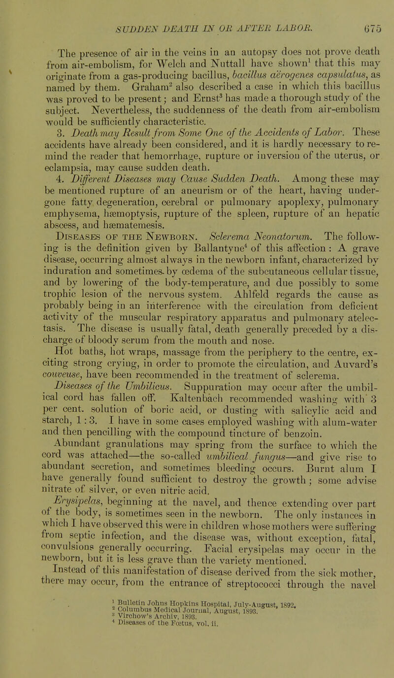 The presence of air in the veins in an autopsy does not prove death from air-embolism, for Welch and Nuttall have shown1 that this may- originate from a gas-producing bacillus, bacillus aerogenes capsulatus, as named by them. Graham2 also described a case in which this bacillus was proved to be present; and Ernst3 has made a thorough study of the subject. Nevertheless, the suddenness of the death from air-embolism would be sufficiently characteristic. 3. Death may Result from Some One of the Accidents of Labor. These accidents have already been considered, and it is hardly necessary to re- mind the reader that hemorrhage, rupture or iuversiou of the uterus, or eclampsia, may cause sudden death. 4. Different Diseases may Cause Sudden Death. Among these may be mentioned rupture of an aneurism or of the heart, having under- gone fatty degeneration, cerebral or pulmonary apoplexy, pulmonary emphysema, haemoptysis, rupture of the spleen, rupture of an hepatic abscess, and hsematemesis. Diseases of the Newborn. Sclerema Neonatorum. The follow- ing is the definition given by Ballantyne4 of this affection : A grave disease, occurring almost always in the newborn infant, characterized by induration and sometimes, by oedema of the subcutaneous cellular tissue, and by lowering of the body-temperature, and due possibly to some trophic lesion of the nervous system. Ahlfeld regards the cause as probably being in an interference with the circulation from deficient activity of the muscular respiratory apparatus and pulmonary atelec- tasis. The disease is usually fatal, death generally preceded by a dis- charge of bloody serum from the mouth and nose. Hot baths, hot wraps, massage from the periphery to the centre, ex- citing strong crying, in order to promote the circulation, and Auvard's couveuse, have been recommended in the treatment of sclerema. Diseases of the Umbilicus. Suppuration may occur after the umbil- ical cord has fallen off. Kaltenbach recommended washing with' 3 per cent, solution of boric acid, or dusting with salicylic acid and starch, 1:3. I have in some cases employed washing with alum-water and then pencilling with the compound tincture of benzoin. Abundant granulations may spring from the surface to which the cord was attached—the so-called umbilical fungus—and give rise to abundant secretion, and sometimes bleeding occurs. Burnt alum I have generally found sufficient to destroy the growth; some advise nitrate of silver, or even nitric acid. Erysipelas, beginning at the navel, and thence extending over part of the body, is sometimes seen in the newborn. The only instances in which I have observed this were in children whose mothers were suffering from septic infection, and the disease was, without exception, fatal, convulsions generally occurring. Facial erysipelas may occur in the newborn, but it is less grave than the variety mentioned. Instead of this manifestation of disease derived from the sick mother, there may occur, from the entrance of streptococci through the navel 1 Bulletin Johns Hopkins Hospital, Julv-August. 1892. 2 Columbus Medical Journal, August, 1893. s Virchow's Archiv, 1893. * Diseases of the Fcetus, vol. ii.
