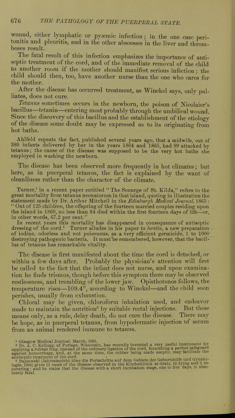 wound, either lymphatic or pyamiic infection ; in the one case peri- tonitis and pleuritis, and in the other abscesses in the liver and throm- boses result. The fatal result of this infection emphasizes the importance of anti- septic treatment of the cord, and of the immediate removal of the child to another room if the mother should manifest serious infection; the child should then, too, have another nurse than the one who cares for the mother. After the disease has occurred treatment, as Winckel says, only pal- liates, does not cure. Tetanus sometimes occurs in the newborn, the poison of Nicolaier's bacillus—tetanin—entering most probably through the umbilical wound. Since the discovery of this bacillus and the establishment of the etiology of the disease some doubt may be expressed as to its originating from hot baths. Ahlfeld repeats the fact, published several years ago, that a midwife, out of 380 infants delivered by her in the years 1864 and 1865, had 99 attacked by tetanus; the cause of the disease was supposed to be the very hot baths she employed in washing the newborn. The disease has been observed more frequently in hot climates; but here, as in puerperal tetanus, the fact is explained by the want of cleanliness rather than the character of the climate. Turner,1 in a recent paper entitled  The Scourge of St. Kilda, refers to the great mortality from tetanus neonatorum in that island, quoting in illustration the statement made by Dr. Arthur Mitchell in the Edinburgh Medical Journal, 1865 :  Out of 125 children, the offspring of the fourteen married couples residing upon the island in 1860, no less than 84 died within the first fourteen days of life—or, in other words, 67.2 per cent.'' In recent years this mortality has disappeared in consequence of antiseptic dressing of the cord.2 Turner alludes in his paper to loretin, a new preparation of iodine, odorless and not poisonous, as a very efficient germicide, 1 to 1000 destroying pathogenic bacteria. It musfbe remembered, however, that the bacil- lus of tetanus has remarkable vitality. The disease is first manifested about the time the cord is detached, or within a few days after. Probably the physician's attention will first be called to the fact that the infant does not nurse, and upou examina- tion he fiuds trismus, though before this symptom there may be observed restlessness, and trembling of the lower jaw. Opisthotonos follows, the temperature rises—109.4°, according to Winckel—and the child soon perishes, usually from exhaustion. Chloral may be given, chloroform inhalation used, and endeavor made to maintain the nutrition3 by suitable rectal injections. But these means only, as a rule, delay death, do not cure the disease. There may be hope, as in puerperal tetanus, from hypodermatic injection Of serum from an animal rendered immune to tetanus. i Glasgow Medical Journal, March, 1895. . , s Dr. A. C. Kellogg, of Portage, Wisconsin, has recently invented a very useful instrument lor applying a rubber ring, instead of the ordinary ligation of the cord, furnishing a perfect safeguard against hemorrhage, and, at the same time, the rubber being made aseptic, may facilitate the antiseptic treatment of the cord. • . ~_th.n 3 Papiewski (Jahresbericht.tiber die Fortschritte auf dem Oebiete der Geburtshilfe und Gynako- logie 1894) gives 12 cases of the disease observed in the Kinderklinik at Gratz, 10 dying and ^ re- covering ; and he states that the disease with a short incubation stage, one to five days, is aDso- lutely fatal.