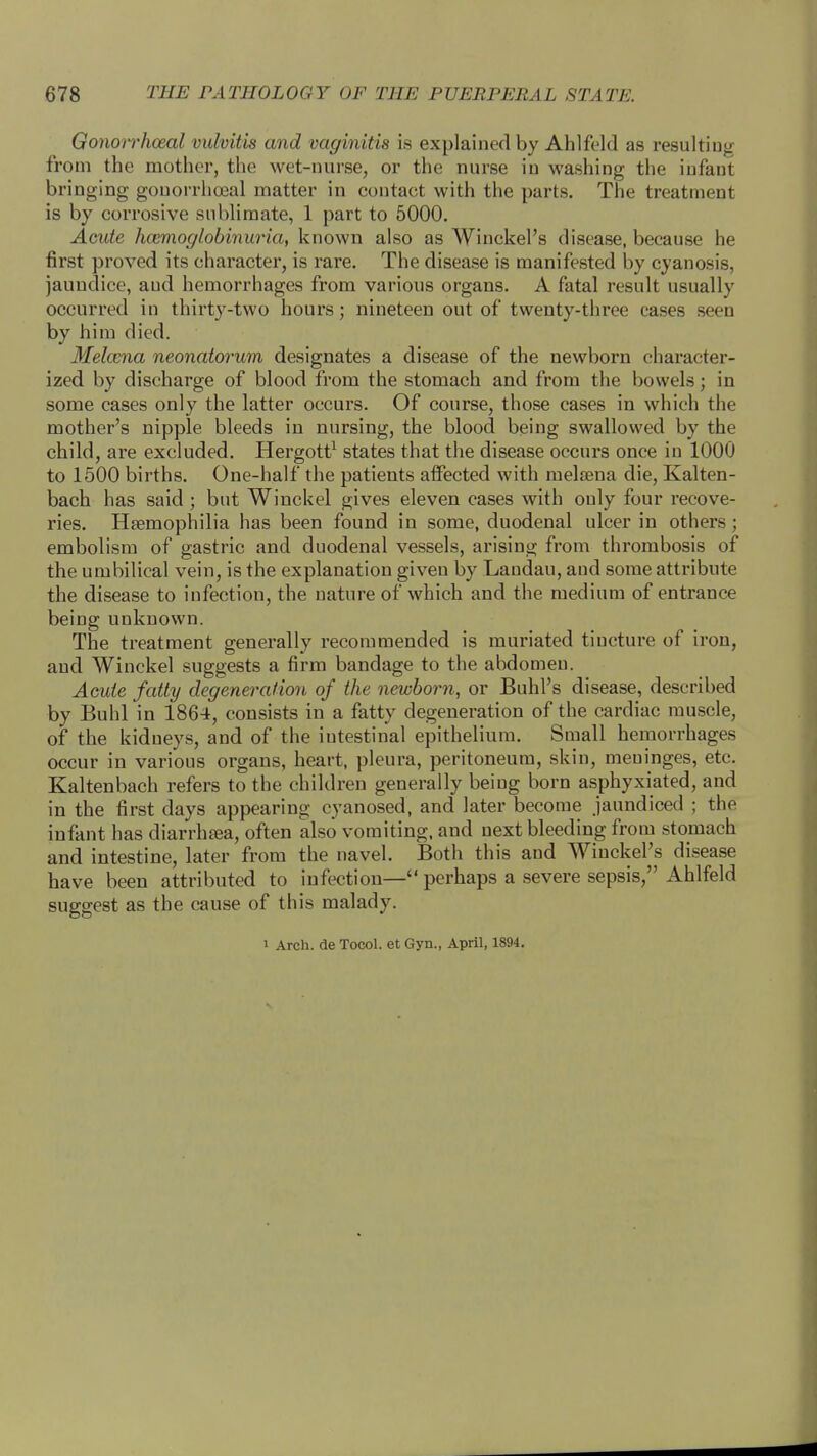 Gonorrhoeal vulvitis and vaginitis is explained by Ahlfeld as resulting from the mother, the wet-nurse, or the nurse in washing the infant bringing gonorrhoeal matter in contact with the parts. The treatment is by corrosive sublimate, 1 part to 5000. Acute hemoglobinuria, known also as Winckel's disease, because he first proved its character, is rare. The disease is manifested by cyanosis, jaundice, aud hemorrhages from various organs. A fatal result usually occurred in thirty-two hours; nineteen out of twenty-three eases seen by him died. Melcena neonatorum designates a disease of the newborn character- ized by discharge of blood from the stomach and from the bowels; in some cases only the latter occurs. Of course, those cases in which the mother's nipple bleeds in nursing, the blood being swallowed by the child, are excluded. Hergott1 states that the disease occurs once in 1000 to 1500 births. One-half the patients affected with nielsena die, Kalten- bach has said; but Winckel gives eleven cases with only four recove- ries. Haemophilia has been found in some, duodenal ulcer in others; embolism of gastric and duodenal vessels, arising from thrombosis of the umbilical vein, is the explanation given by Landau, and some attribute the disease to infection, the nature of which and the medium of entrance being unknown. The treatment generally recommended is muriated tincture of iron, aud Winckel suggests a firm bandage to the abdomen. Acute fatty degeneration of the newborn, or Buhl's disease, described by Buhl in 1864, consists in a fatty degeneration of the cardiac muscle, of the kidneys, and of the iutestinal epithelium. Small hemorrhages occur in various organs, heart, pleura, peritoneum, skin, meninges, etc. Kaltenbach refers to the children generally being born asphyxiated, and in the first days appearing cyanosed, and later become jaundiced ; the infant has diarrhaia, often also vomiting, and next bleeding from stomach and intestine, later from the navel. Both this and Winckel's disease have been attributed to infection— perhaps a severe sepsis, Ahlfeld suggest as the cause of this malady. i Arch, de Tocol. et Gyn., April, 1894.