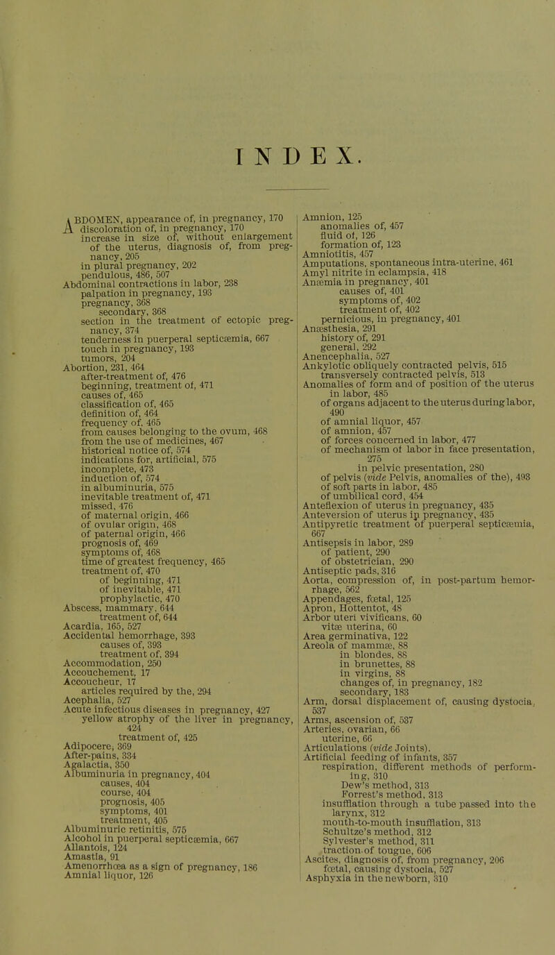 INDEX. ABDOMEN, appearance of, in pregnancy, 170 discoloration of, in pregnancy, 170 increase in size of, without enlargement of the uterus, diagnosis of, from preg- nancy, 205 in plural pregnancy, 202 pendulous, 486, 507 Abdominal contractions in labor, 238 palpation in pregnancy, 193 pregnancy, 368 secondary, 368 section in the treatment of ectopic preg- nancy, 374 tenderness in puerperal septicaemia, 667 touch in pregnancy, 193 tumors, 204 Abortion, 231, 464 after-treatment of, 476 beginning, treatment of, 471 causes of, 465 classification of, 465 definition of, 464 frequency of, 465 from causes belonging to the ovum, 468 from the use of medicines, 467 historical notice of, 574 indications for, artificial, 575 incomplete, 473 induction of, 574 in albuminuria, 575 inevitable treatment of, 471 missed, 476 of maternal origin, 466 of ovular origin, 468 of paternal origin, 466 prognosis of, 469 symptoms of, 468 time of greatest frequency, 465 treatment of, 470 of beginning, 471 of inevitable, 471 prophylactic, 470 Abscess, mammary. 644 treatment of, 644 Acardia, 165, 527 Accidental hemorrhage, 393 causes of, 393 treatment of, 394 Accommodation, 250 Accouchement, 17 Accoucheur, 17 articles required by the, 294 Acephalia, 527 Acute infectious diseases in pregnancy, 427 yellow atrophy of the liver in pregnancy, 424 treatment of, 425 Adipocere; 369 After-pains, 334 Agalactia, 350 Albuminuria in pregnancy, 404 causes, 404 course, 404 prognosis, 405 symptoms, 401 treatment, 405 Albuminuric retinitis, 575 Alcohol in puerperal septicesmia, 667 Allantois, 124 Amastia, 91 Amenorrhcea as a sign of pregnancy, 186 Amnial liquor, 126 Amnion, 125 anomalies of, 457 fluid of, 126 formation of, 123 Amniotitis, 457 Amputations, spontaneous intra-uterine, 461 Amyl nitrite in eclampsia, 418 Anaemia in pregnancy, 401 causes of, 401 symptoms of, 402 treatment of, 402 pernicious, in pregnancy, 401 Anaesthesia, 291 history of, 291 general, 292 Anencephalia, 527 Ankylotic obliquely contracted pelvis, 515 transversely contracted pelvis, 513 Anomalies of form and of position of the uterus in labor, 485 of organs adjacent to the uterus during labor, 490 of amnial liquor, 457 of amnion, 457 of forces concerned in labor, 477 of mechanism of labor in face presentation, 275 in pelvic presentation, 280 of pelvis (vide Pelvis, anomalies of the), 493 of soft parts in labor, 485 of umbilical cord, 454 Anteflexion of uterus in preguancy, 435 Anteversion of uterus ip pregnancy, 435 Antipyretic treatment of puerperal septicaemia, 667 Antisepsis in labor, 289 of patient, 290 of obstetrician, 290 Antiseptic pads, 316 Aorta, compression of, in post-partum hemor- rhage, 562 Appendages, foetal, 125 Apron, Hottentot, 48 Arbor uteri vivificans, 60 vitse uterina, 60 Area germinativa, 122 Areola of mammae, 88 in blondes, 88 in brunettes, 88 in virgins, 88 changes of, in pregnancy, 182 secondary, 183 Arm, dorsal displacement of, causing dystocia 537 Arms, ascension of, 537 Arteries, ovarian, 66 uterine, 66 Articulations (vide Joints). Artificial feeding of infants, 357 respiration, different methods of perform- ing, 310 Dew's method, 313 Forrest's method, 313 insufflation through a tube passed into the larynx, 312 mouth-to-mouth insufflation, 31. Schultze's method, 312 Sylvester's method, 311 traction-of tougue, 606 Ascites, diagnosis of, from pregnancy, 206 foetal, causing dystocia, 527 Asphyxia in the newborn, 310