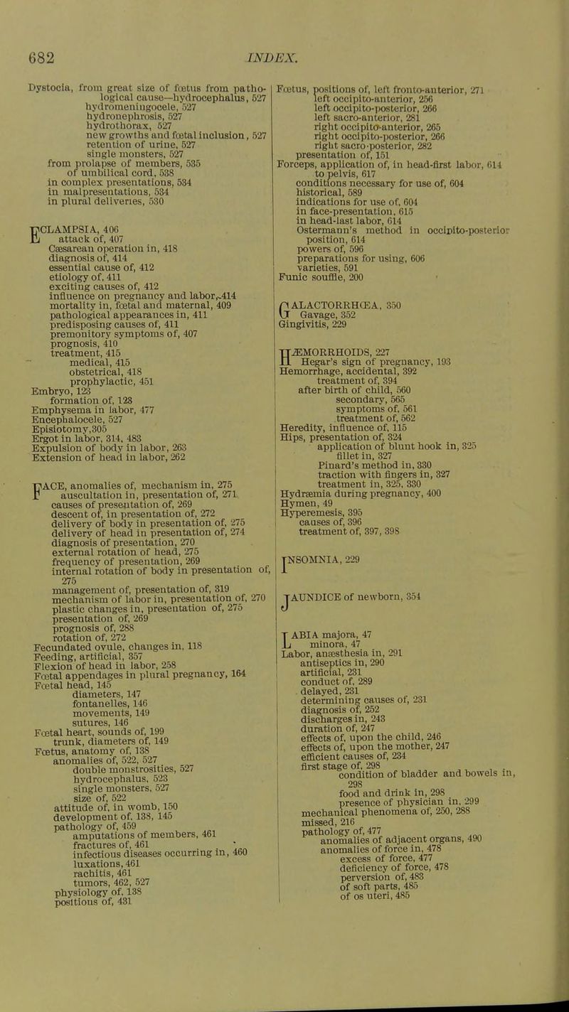 Dystocia, from great size of foetus from patho- logical cause—hydrocephalus, 527 hydromeningocele, 527 hydronephrosis, 527 hydrothorax, 527 new growths and foetal inclusion, 527 retention of urine, 527 single monsters, 527 from prolapse of members, 535 of umbilical cord, 538 in complex presentations, 534 in malpresentations, 534 in plural deliveries, 530 ECLAMPSIA, 40G attack of, 407 Ceesarean operation in, 418 diagnosis of, 414 essential cause of, 412 etiology of, 411 exciting causes of, 412 influence on pregnancy and labor,^414 mortality in, fcetal and maternal, 409 pathological appearances in, 411 predisposing causes of, 411 premonitory symptoms of, 407 prognosis, 410 treatment, 415 medical, 415 obstetrical, 418 prophylactic, 451 Embryo, 123 formation of, 128 Emphysema in labor, 477 Encephalocele, 527 Episiotomv,305 Ergot in labor, 314, 483 Expulsion of body in labor, 263 Extension of head in labor, 262 FACE, anomalies of, mechanism in, 275 auscultation in, presentation of, 271 causes of presentation of, 269 descent of, in presentation of, 272 delivery of body in presentation of, 275 delivery of head in presentation of, 274 diagnosis of presentation, 270 external rotation of head, 275 frequency of presentation, 269 internal rotation of body in presentation of, 275 management of, presentation of, 319 mechanism of labor in, presentation of, 270 plastic changes in, presentation of, 275 presentation of, 269 prognosis of, 288 rotation of, 272 Fecundated ovule, changes in, 118 Feeding, artificial, 357 Flexion of head in labor, 258 Fcetal appendages in plural pregnancy, 164 Fcetal head, 145 diameters, 147 fontanelles, 146 movements, 149 sutures, 146 Fcetal heart, sounds of, 199 trunk, diameters of, 149 Fcetus, anatomy of, 138 anomalies of, 522, 527 double monstrosities, 527 hydrocephalus, 523 single monsters, 527 size of, 522 attitude of, in womb, 150 development of. 138, 145 pathology of, 459 amputations of members, 461 fractures of, 461 *, infectious diseases occurring in, 4b0 luxations, 461 rachitis, 461 tumors, 462, 527 physiology of. 138 positions of, 431 Foetus, positions of, left fronto-auterior, 271 left occipito-anterior, 256 left occipito-posterior, 266 left sacrc-anterior, 281 right occipitoanterior, 265 right occipito-posterior, 266 right sacro-posterior, 282 presentation of, 151 Forceps, application of, in head-first labor, 614 tojielvis, 617 conditions necessary for use of, 604 historical, 589 indications for use of. 604 in face-presentation, 615 in head-last labor, 614 Ostermann's method in occinito-posterior position, 614 powers of, 596 preparations for using, 606 varieties, 591 Funic souffle, 200 GALACTORRHCEA, Gavage, 352 Gingivitis, 229 350 HEMORRHOIDS, 227 Hegar's sign of pregnancy, 193 Hemorrhage, accidental, 392 treatment of, 394 after birth of child, 560 secondary, 565 symptoms of, 561 treatment of, 562 Heredity, influence of, 115 Hips, presentation of, 324 application of blunt hook in, 325 fillet in, 327 Pinard's method in, 330 traction with fingers in, 327 treatment in, 325, 330 Hydraemia during pregnancy, 400 Hymen, 49 Hyperemesis, 395 causes of, 396 treatment of, 397, 398 [NSOMNIA, 229 JAUNDICE of newborn, 354 LABIA majora, 47 minora, 47 Labor, anaesthesia in, 291 antiseptics in, 290 artificial, 231 conduct of, 289 delayed, 231 determining causes of, 231 diagnosis of, 252 discharges in, 243 duration of, 247 effects of, upon the child, 246 effects of, upon the mother, 247 efficient causes of, 234 first stage of, 298 condition of bladder and bowels in, 298 food and drink in, 298 presence of physician in. 299 mechauical phenomena of, 250, 288 missed, 216 pathology of, 477 anomalies of adjacent organs, 490 anomalies of force in, 478 excess of force, 477 deficiency of force, 478 perversion of, 483 of soft parts, 485 of os uteri, 485