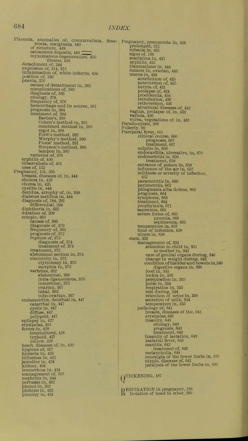 WDJSX. Placeuta, anomalies of, circumvallata, strata, marginata 449 of structure, 449 calcareous deposits, 449 myxomatous degeneration, 450 fibrous, 450 detachment of, 244 expulsion of, 814, 315 inflammation of, white infarcts, 450 position of, 130 praevia, 376 causes of detachment in, 382 complications of, 380 diagnosis of, 383 etiology, 378 frequency of, 378 hemorrhage and its source, 381 prognosis in, 384 treatment of, 384 Barnes's, 388 Cohen's method in, 391 combined method in, 389 ergot in, 388 Ford's method, 392 Murphy's method, 390 Puzos' method, 391 Simpson's method, 388 tampon in, 385 varieties of, 378 syphilis of, 450 tuberculosis of, 451 uses of, 132 Pregnancy, 151, 255 breasts, diseases of, in, 444 cholera in, 429 chorea in, 425 cystitis in, 444 decidua, atrophy of, in, 348 diabetes mellitus in, 444 diagnosis of, 184, 201 differential, 204 diphtheria in, 432 duration of, 209 ectopic, 360 causes of, 360 diagnosis of, 370 frequency of, 361 prognosis of, 372 rupture of, 372 diagnosis of, 374 treatment of, 374 treatment, 372 abdominal section in, 374 electricity in, 372 elytrotomy in, 375 morphia in, 372 varieties, 362 abdominal, 368 intra-iigamentous, 370 interstitial, 375 ovarian, 367 tubal, 362 tubo-ovarian, 367 endometritis, decidual in, 447 catarrhal in, 447 cystic in, 447 diffuse, 447 polypoid, 447 epilepsv in, 427 erysipelas, 431 fevers in, 42S intermittent, 428 typhoid, 427 yellow, 428 heart, diseases of, in, 420 hygiene of, 217 hysteria in, 426 influenza in, 431 jaundice in, 424 kidney, 404 leucorrhcea in, 434 management of, 318 nephritis in, 444 pertussis in, 432 phenol in, 202 phthisis in, 422 pleurisy in, 424 Pregnancy, pneumonia in, 423 prolonged, 211 rubeola in, 431 signs of, 186 scarlatina in, 431 syphilis, 422 traumatisms in, 444 tumors in, ovarian, 443 uterus in, 434 anteflexion of. 435 anteversion of, 435 hernia of, 431 prolapse of, 434 procidentia, 434 retroflexion, 436 retroversion. 136 structural diseases of, 442 vagina, prolapse of, in, 433 variola, 430 vulva, vegetations of, in, 433 Pseudo-cyesis, 206 j Puberty, 92 I Puerperal fever, 651 clinical course, 666 prognosis, 667 treatment, 667 colpitis in, 658 endocarditis, ulcerative, in, 670 endometritis in, 658 treatment, 659 entrance of poison in, 656 influence of the air in, 657 mildness or severity of infection, 657 parametritis in, 660 perimetritis, 662 phlegmasia alba dolens, 663 prognosis, 664 symptoms, 663 treatment, 664 prophylaxis, 671 saprsemia, 665 severe forms of, 665 pyaemia, 668 septicaemia, 665 temperature in, 657 time of infection, 658 ulcers in, 658 state, 333 ' management of, 333 attention to child in, 351 to mother in, 343 care of genital organs during, 346 change in weight during, 342 condition of bladder and bowels in,346 digestive organs in, 336 food in, 345 lochia in, 336 perspiration in, 335 pulse in, 334 respiration in, 335 rest during, 344 retention of urine in, 336 secretion of milk, 324 temperature in, 335 pathology of, 641 breasts, diseases of the, 641 erysipelas, 646 insanity, 648 etiology, 649 prognosis, 649 treatment, 649 insanity of lactation, 649 malarial fever, 645 mastitis, 642 treatment of, 643 melancholia, 648 neuralgia of the lower limbs in, 650 nipple, diseases of, 641 paralysis of the lower limbs in, 650 QUICKENING. 187 RESPIRATION in pregnancy, 168 Rotation of head in labor, 260