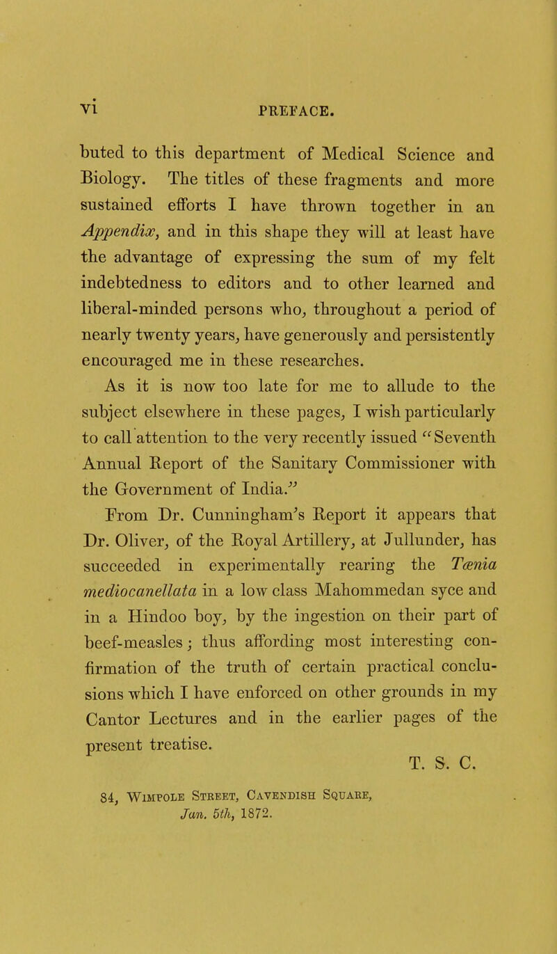 buted to this department of Medical Science and Biology. The titles of these fragments and more sustained efforts I have thrown together in an Appendix, and in this shape they will at least ha\^e the advantage of expressing the sum of my felt indebtedness to editors and to other learned and liberal-minded persons who^ throughout a period of nearly twenty years, have generously and persistently encouraged me in these researches. As it is now too late for me to allude to the subject elsewhere in these pages, I wish particularly to call attention to the very recently issued  Seventh Annual Report of the Sanitary Commissioner with the Government of India/'' From Dr. Cunningham^s Report it appears that Dr. Oliver, of the Royal Artillery, at JulluDder, has succeeded in experimentally rearing the Taenia mediocanellata in a low class Mahommedan syce and in a Hindoo boy, by the ingestion on their part of beef-measles j thus affording most interesting con- firmation of the truth of certain practical conclu- sions which I have enforced on other grounds in my Cantor Lectures and in the earlier pages of the present treatise. T. S. C. 84, WiMPOLE Street, Cavendish Square, Jan. 5th, 1872.