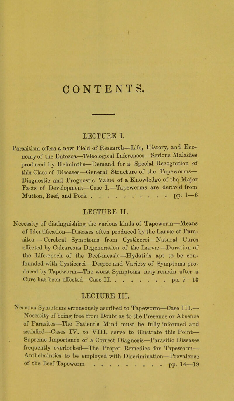 CONTENTS. LECTURE I. Parasitism offers a new Field of Eesearch—Life, History, and Eco- nomy of the Entozoa—Teleological Inferences—Serious Maladies produced by Helminths—Demand for a Special Kecognition of this Class of Diseases—General Structure of the Tapeworms- Diagnostic and Prognostic Value of a Knowledge of the Major Facts of Development—Case I.—Tapeworms are derived from Mutton, Beef, and Pork pp. 1—6 LECTURE IL Necessity of distinguishing the various kinds of Tapeworm—Means of Identification—Diseases often produced by the Larvae of Para- sites — Cerebral Symptoms from Cysticerci—Natural Cures effected by Calcareous Degeneration of the Larvae —Duration of the Life-epoch of the Beef-measle—Hydatids apt to be con- founded with Cysticerci—Degree and Variety of Symptoms pi'o- duced by Tapeworm—The worst Symptoms may remain after a Cure has been effected—Case II pp. 7—13 LECTURE III. Nervous Symptoms erroneously ascribed to Tapeworm—Case III.— Necessity of being free from Doubt as to the Presence or Absence of Parasites—The Patient's Mind must be fully informed and satisfied—Cases IV. to VIII, serve to illustrate this Point— Supreme Importance of a Correct Diagnosis—Parasitic Diseases frequently overlooked—The Proper Remedies for Tapeworm— Anthelmintics to be employed with Discrimination—Prevalence of the Beef Tapeworm pp. 14—19