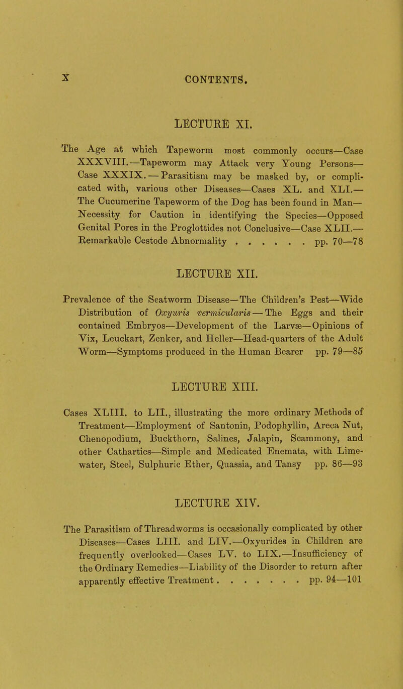 LECTURE XI. The Age at which Tapeworm most commonly occurs—Case XXXVIII.—Tapeworm may Attack very Young Persons— Case XXXIX. — Parasitism may be masked by, or compli- cated with, various other Diseases—Cases XL. and XLI.— The Cucumerine Tapeworm of the Dog has been found in Man- Necessity for Caution in identifying the Species—Opposed Genital Pores in the Proglottides not Conclusive—Case XLII.— Eemarkable Cestode Abnormality pp. 70—78 LECTURE XIL Prevalence of the Seatworm Disease—The Children's Pest—Wide Distribution of Oxyuris vermicularis — The Eggs and their contained Embryos—Development of the Larv^—Opinions of Vix, Leuckart, Zenker, and Heller—Head-quarters of the Adult Worm—Symptoms produced in the Human Bearer pp. 79—85 LECTURE XIII. Cases XLIII. to LII., illustrating the more ordinary Methods of Treatment—Employment of Santonin, Podophyllin, Areca Nut, Chenopodium, Buckthorn, Salines, Jalapin, Scaramony, and other Cathartics—Simple and Medicated Enemata, with Lime- water, Steel, Sulphuric Ether, Quassia, and Tansy pp. 86—93 LECTURE XIV. The Parasitism of Threadworms is occasionally complicated by other Diseases—Cases LIII. and LIV.—Oxyurides in Children are frequently overlooked—Cases LV. to LIX.—Insufficiency of the Ordinary Remedies—Liability of the Disorder to return after apparently effective Treatment pp. 94—101