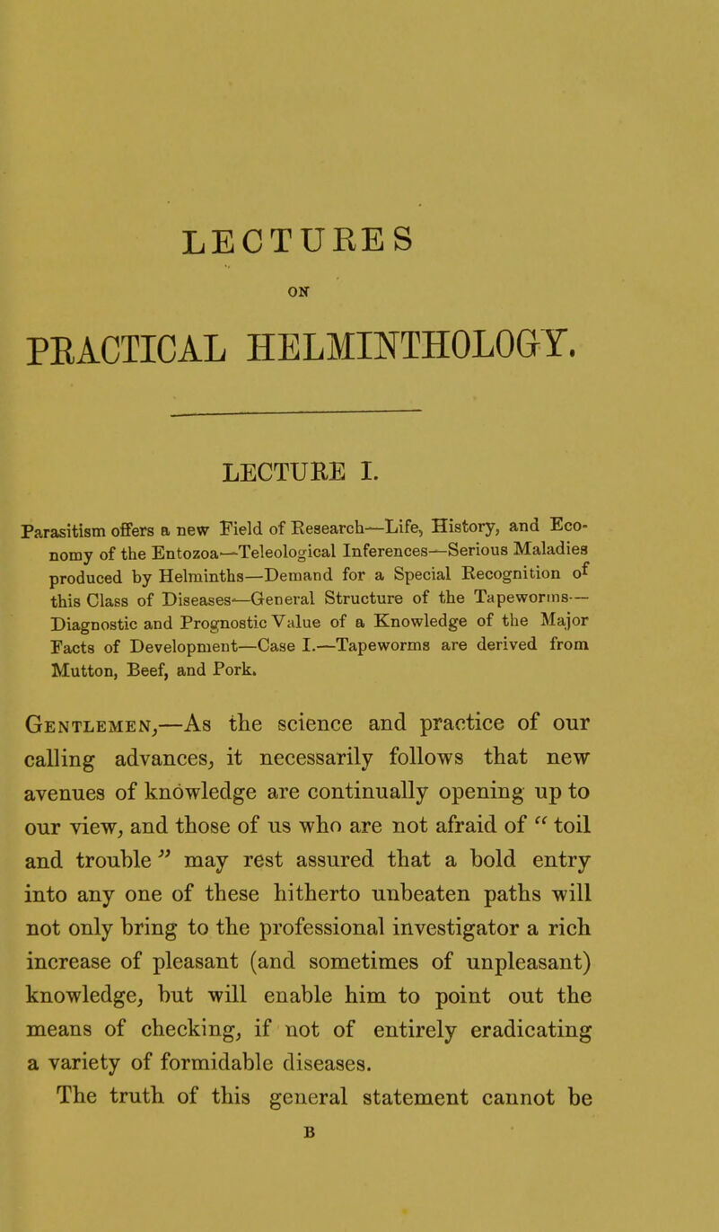 LECTURES ON PRACTICAL HELMINTHOLOGY. LECTURE I. Parasitism offers a new Field of Eesearch—Life, History, and Eco- nomy of the Entozoa—Teleological Inferences—Serious Maladies produced by Helminths—Demand for a Special Kecognition of this Class of Diseases—General Structure of the Tapeworms— Diagnostic and Prognostic Value of a Knowledge of the Major Facts of Development—Case I.—Tapeworms are derived from Mutton, Beef, and Pork. Gentlemen^—As tlie science and practice of our calling advances^ it necessarily follows that new avenues of knowledge are continually opening up to our view, and those of us who are not afraid of  toil and trouble  may rest assured that a bold entry into any one of these hitherto unbeaten paths will not only bring to the professional investigator a rich increase of pleasant (and sometimes of unpleasant) knowledge, but will enable him to point out the means of checking, if not of entirely eradicating a variety of formidable diseases. The truth of this general statement cannot be B