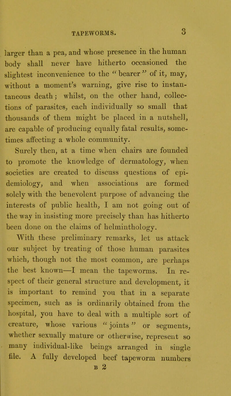 larger than a pea, and whose presence in the human body shall never have hitherto occasioned the slightest inconvenience to the  bearer  of it, may, without a moment^s warning, give rise to instan- taneous death; whilst, on the other hand, collec- tions of parasites, each individually so small that thousands of them might be placed in a nutshell, are capable of producing equally fatal results, some- times affecting a whole community. Surely then, at a time when chairs are founded to promote the knowledge of dermatology, when societies are created to discuss questions of epi- demiology, and when associations are formed solely with the benevolent purpose of advancing the interests of public health, I am not going out of the way in insisting more precisely than has hitherto been done on the claims of helminthology. With these preliminary remarks, let us attack our subject by treating of those human parasites which, though not the most common, are perhaps the best known—I mean the tapeworms. In re- spect of their general structure and development, it is important to remind you that in a separate specimen, such as is ordinarily obtained from the hospital, you have to deal with a multiple sort of creature, whose various  jointsor segments, whether sexually mature or otherwise, represent so many individual-like beings arranged in single file. A fully developed beef tapeworm numbers B 2