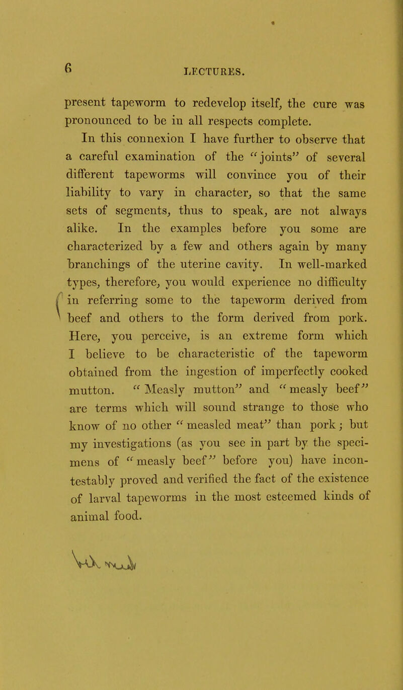 present tapeworm to redevelop itself, the cure was pronounced to be in all respects complete. In this connexion I have further to observe that a careful examination of the joints of several different tapeworms will convince you of their liability to vary in character, so that the same sets of segments, thus to speak, are not always alike. In the examples before you some are characterized by a few and others again by many branchings of the uterine cavity. In well-marked types, therefore, you would experience no difficulty ' in referring some to the tapeworm derived from beef and others to the form derived from pork. Here, you perceive, is an extreme form which I believe to be characteristic of the tapeworm obtained from the ingestion of imperfectly cooked mutton. Measly mutton and measly beef^' are terms which will sound strange to those who know of no other  measled meat than pork; but my investigations (as you see in part by the speci- mens of measly beef'' before you) have incon- testably proved and verified the fact of the existence of larval tapeworms in the most esteemed kinds of animal food.