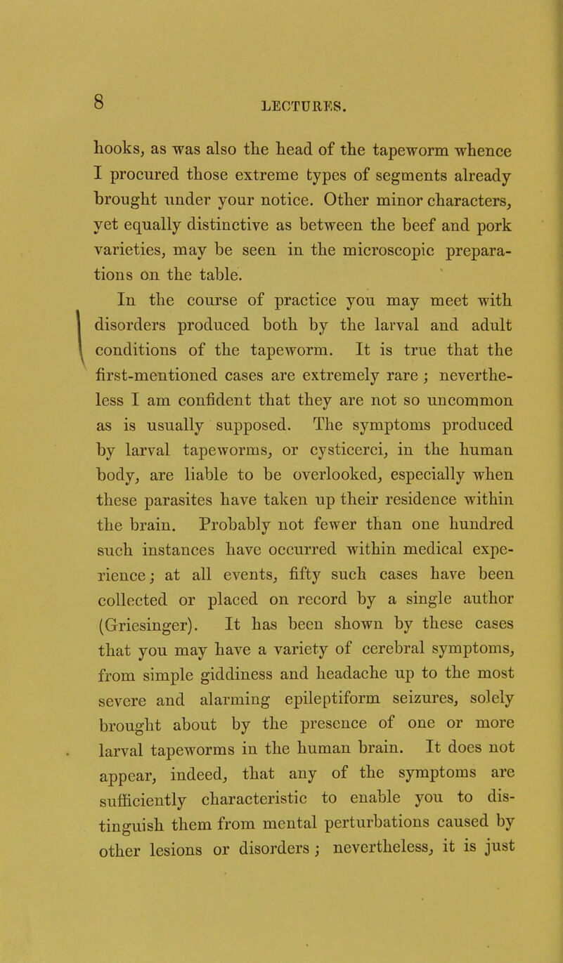 hooks, as was also the head of the tapeworm whence I procured those extreme types of segments already- brought under your notice. Other minor characters, yet equally distinctive as between the beef and pork varieties, may be seen in the microscopic prepara- tions on the table. In the course of practice you may meet with disorders produced both by the larval and adult conditions of the tapeworm. It is true that the first-mentioned cases are extremely rare; neverthe- less I am confident that they are not so uncommon as is usually supposed. The symptoms produced by larval tapeworms, or cysticerci, in the human body, are liable to be overlooked, especially when these parasites have taken up their residence within the brain. Probably not fewer than one hundred such instances have occurred within medical expe- rience; at all events, fifty such cases have been collected or placed on record by a single author (Griesinger). It has been shown by these cases that you may have a variety of cerebral symptoms, from simple giddiness and headache up to the most severe and alarming epileptiform seizures, solely brought about by the presence of one or more larval tapeworms in the human brain. It does not appear, indeed, that any of the symptoms are sufficiently characteristic to enable you to dis- tinguish them from mental perturbations caused by other lesions or disorders; nevertheless, it is just