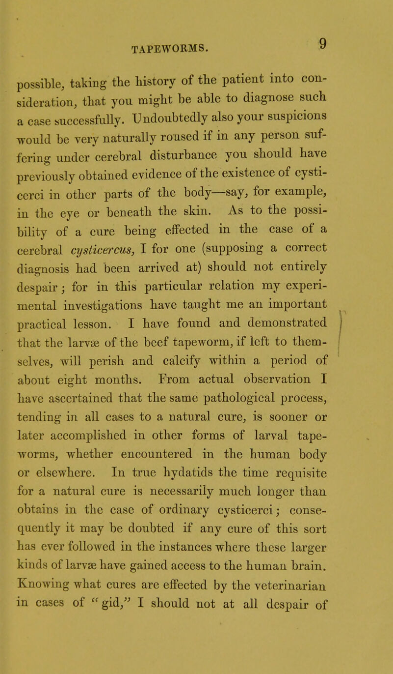 possible, taking the history of tlie patient into con- sideration, that you might be able to diagnose such a case successfully. Undoubtedly also your suspicions would be very naturally roused if in any person suf- fering under cerebral disturbance you should have previously obtained evidence of the existence of cysti- cerci in other parts of the body—say, for example, in the eye or beneath the skin. As to the possi- bility of a cure being effected in the case of a cerebral cysticercus, I for one (supposing a correct diagnosis had been arrived at) should not entirely despair; for in this particular relation my experi- mental investigations have taught me an important practical lesson. I have found and demonstrated , that the larvae of the beef tapeworm, if left to them- \ selves, will perish and calcify within a period of about eight months. From actual observation I have ascertained that the same pathological process, tending in all cases to a natural cure, is sooner or later accomplished in other forms of larval tape- worms, whether encountered in the human body or elsewhere. In true hydatids the time requisite for a natural cure is necessarily much longer than obtains in the case of ordinary cysticerci; conse- quently it may be doubted if any cure of this sort has ever followed in the instances where these larger kinds of larvae have gained access to the human brain. Knowing what cures are eflFected by the veterinarian in cases of gid, I should not at all despair of