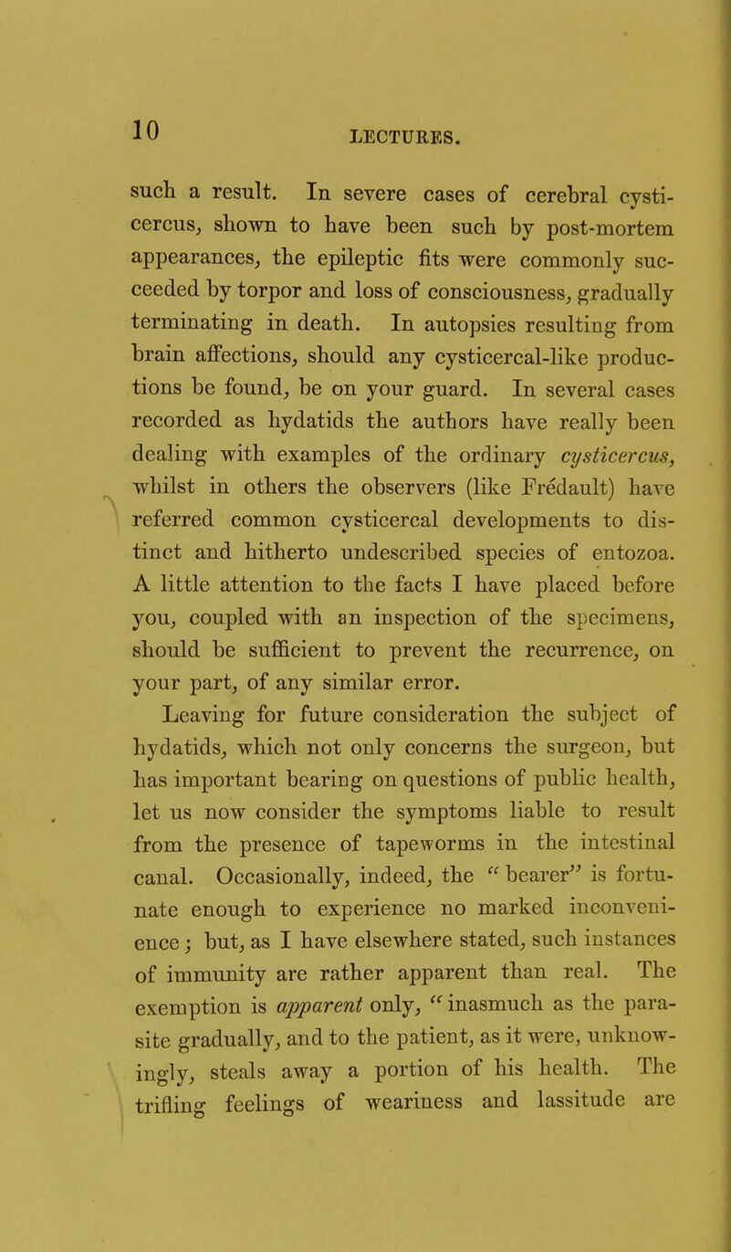 such a result. In severe cases of cerebral cysti- cercus^ shown to have been such by post-mortem appearances, the epileptic fits were commonly suc- ceeded by torpor and loss of consciousness, gradually terminating in death. In autopsies resulting from brain affections, should any cysticercal-like produc- tions be found, be on your guard. In several cases recorded as hydatids the authors have really been dealing with examples of the ordinary cysticercus, whilst in others the observers (like Fredault) have referred common cysticercal developments to dis- tinct and hitherto undescribed species of entozoa. A little attention to the facts I have placed before you, coupled with an inspection of the specimens, should be sufficient to prevent the recurrence, on your part, of any similar error. Leaving for future consideration the subject of hydatids, which not only concerns the surgeon, but has important bearing on questions of public health, let us now consider the symptoms liable to result from the presence of tapeworms in the intestinal canal. Occasionally, indeed, the bearer is fortu- nate enough to experience no marked inconveni- ence j but, as I have elsewhere stated, such instances of immunity are rather apparent than real. The exemption is apparent only, inasmuch as the para- site gradually, and to the patient, as it were, unknow- ingly, steals away a portion of his health. The trifling feelings of weariness and lassitude are
