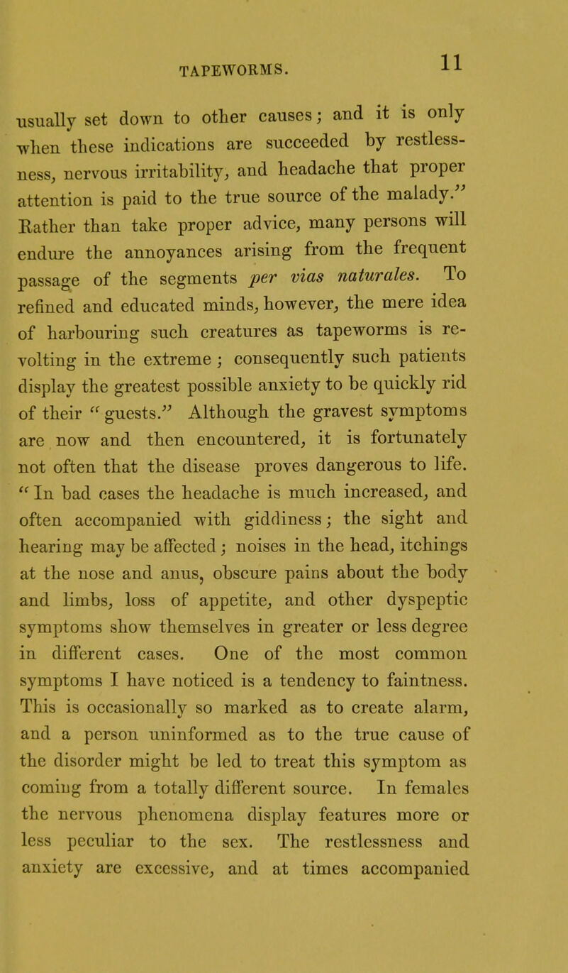 usually set down to other causes; and it is only when these indications are succeeded by restless- ness, nervous irritability, and headache that proper attention is paid to the true source of the malady.'' Rather than take proper advice, many persons will endm-e the annoyances arising from the frequent passage of the segments per vias naturales. To refined and educated minds, however, the mere idea of harbouring such creatures as tapeworms is re- volting in the extreme ; consequently such patients display the greatest possible anxiety to be quickly rid of their  guests. Although the gravest symptoms are now and then encountered, it is fortunately not often that the disease proves dangerous to life.  In bad cases the headache is much increased, and often accompanied with giddiness; the sight and hearing may be affected; noises in the head, itchings at the nose and anus, obscure pains about the body and limbs, loss of appetite, and other dyspeptic symptoms show themselves in greater or less degree in different cases. One of the most common symptoms I have noticed is a tendency to faintness. This is occasionally so marked as to create alarm, and a person uninformed as to the true cause of the disorder might be led to treat this symptom as coming from a totally different source. In females the nervous phenomena display features more or less peculiar to the sex. The restlessness and anxiety are excessive, and at times accompanied