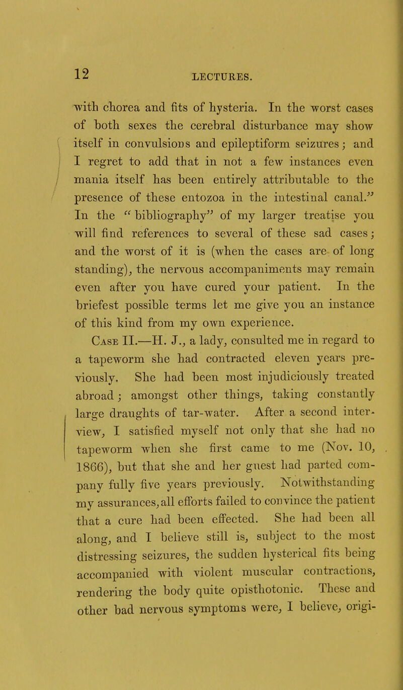 with chorea and fits of hysteria. In the worst cases of both sexes the cerebral disturbance may show itself in convnlsioDS and epileptiform seizures; and I regret to add that in not a few instances even mania itself has been entirely attributable to the presence of these entozoa in the intestinal canal.^ In the  bibliography of my larger treatise you will find references to several of these sad cases; and the worst of it is (when the cases are of long standing)^ the nervous accompaniments may remain even after you have cured your patient. In the briefest possible terms let me give you an instance of this kind from my own experience. Case II.—H. J., a lady, consulted me in regard to a tapeworm she had contracted eleven years pre- viously. She had been most injudiciously treated abroad; amongst other things, taking constantly large draughts of tar-water. After a second inter- view, I satisfied myself not only that she had no tapeworm when she first came to me (Nov. 10, 1866), but that she and her guest had parted com- pany fully five years previously. Notwithstanding my assurances, all efforts failed to convince the patient that a cure had been effected. She had been all along, and I believe still is, subject to the most distressing seizures, the sudden hysterical fits being accompanied with violent muscular contractions, rendering the body quite opisthotonic. These and other bad nervous symptoms were, I believe, origi-