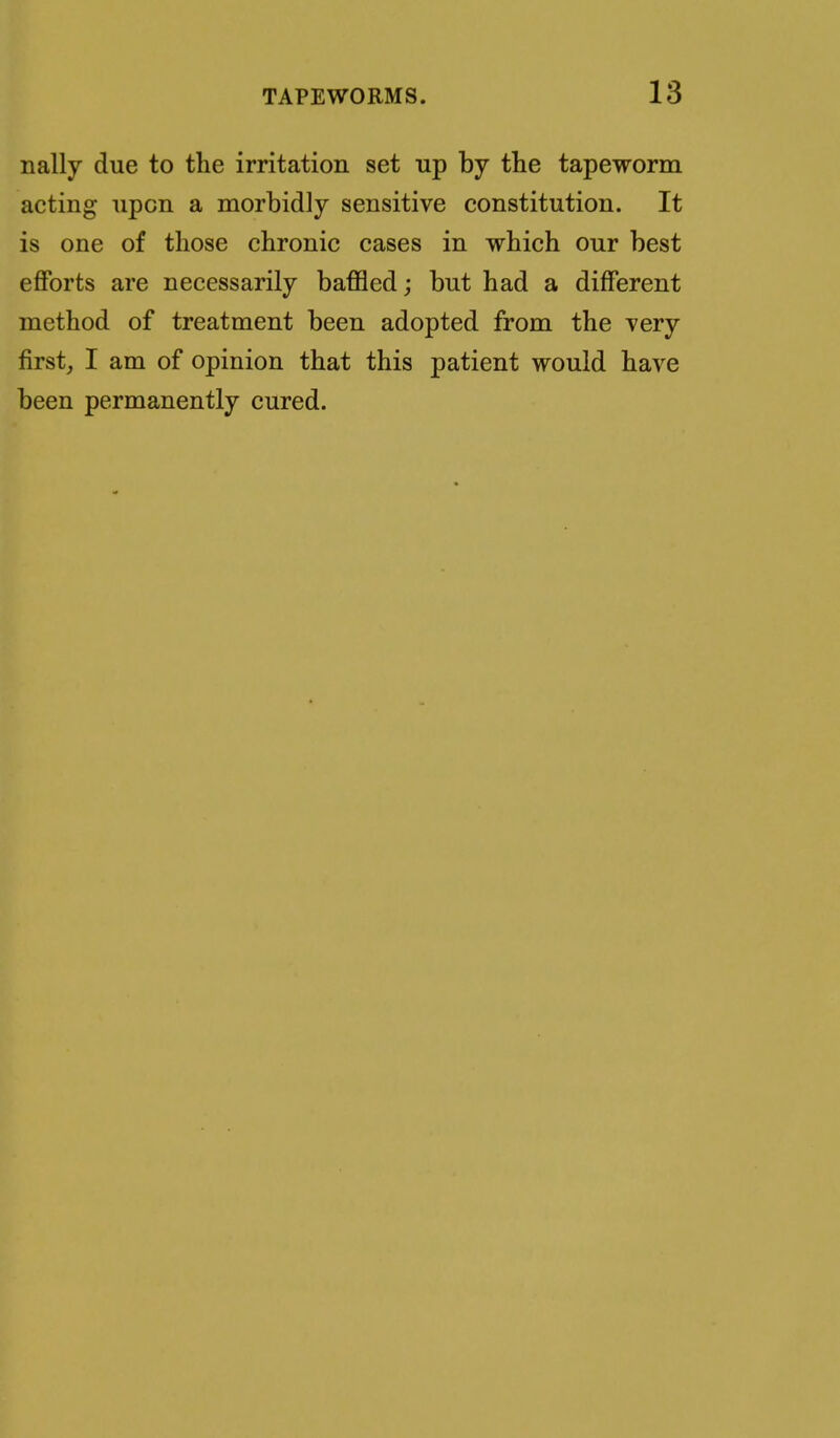 nally due to the irritation set up by the tapeworm acting upon a morbidly sensitive constitution. It is one of those chronic cases in which our best efforts are necessarily baffled; but had a different method of treatment been adopted from the very first, I am of opinion that this patient would have been permanently cured.