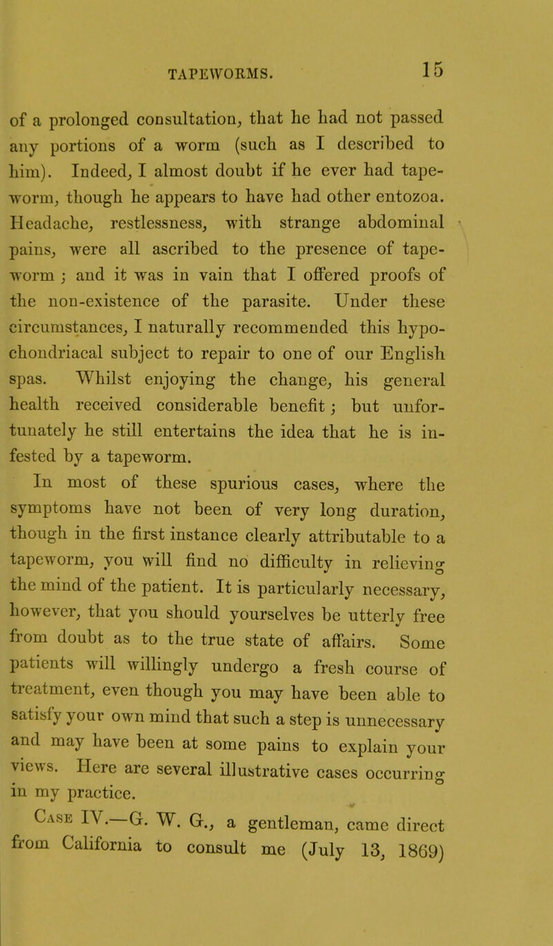 of a prolonged consultation, that he had not passed any portions of a worm (such as I described to him). Indeed, I almost doubt if he ever had tape- worm, though he appears to have had other entozoa. Headache, restlessness, with strange abdominal pains, were all ascribed to the presence of tape- worm ; and it was in vain that I offered proofs of the non-existence of the parasite. Under these circumstances, I naturally recommended this hypo- chondriacal subject to repair to one of our English spas. Whilst enjoying the change, his general health received considerable benefit; but unfor- tunately he still entertains the idea that he is in- fested by a tapeworm. In most of these spurious cases, where the symptoms have not been of very long duration, though in the first instance clearly attributable to a tapeworm, you will find no difficulty in relieving the mind of the patient. It is particularly necessary, however, that you should yourselves be utterly free from doubt as to the true state of affairs. Some patients will wilHngly undergo a fresh course of treatment, even though you may have been able to satisfy your own mind that such a step is unnecessary and may have been at some pains to explain your views. Here are several illustrative cases occurring in my practice. V Case IV.—G. W. G., a gentleman, came direct from California to consult me (July 13, 1869)