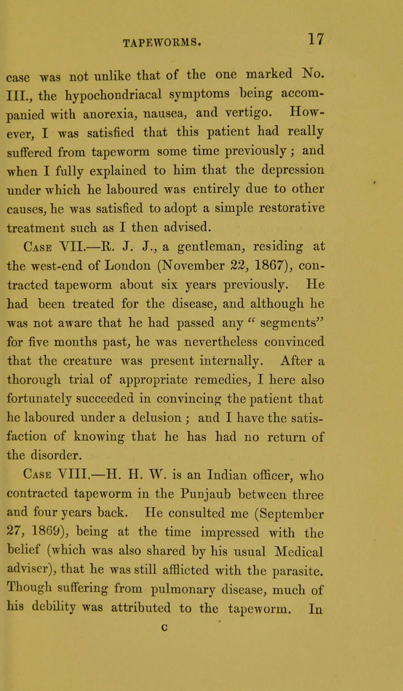 case was not unlike that of the one marked No. III., the hypochondriacal symptoms being accom- panied with anorexia, nausea, and vertigo. How- ever, I was satisfied that this patient had really suffered from tapeworm some time previously; and when I fully explained to him that the depression under which he laboured was entirely due to other causes, he was satisfied to adopt a simple restorative treatment such as I then advised. Case VII.—R. J. J., a gentleman, residing at the west-end of London (November 22, 1867), con- tracted tapeworm about six years previously. He had been treated for the disease, and although he was not aware that he had passed any segments'' for five months past, he was nevertheless convinced that the creature was present internally. After a thorough trial of appropriate remedies, I here also fortunately succeeded in convincing the patient that he laboured under a delusion ; and I have the satis- faction of knowing that he has had no return of the disorder. Case VIII.—H. H. W. is an Indian officer, who contracted tapeworm in the Punjaub between three and four years back. He consulted me (September 27, 1869), being at the time impressed with the belief (which was also shared by his usual Medical adviser), that he was still afflicted with the parasite. Though suffering from pulmonary disease, much of his debility was attributed to the tapeworm. In c