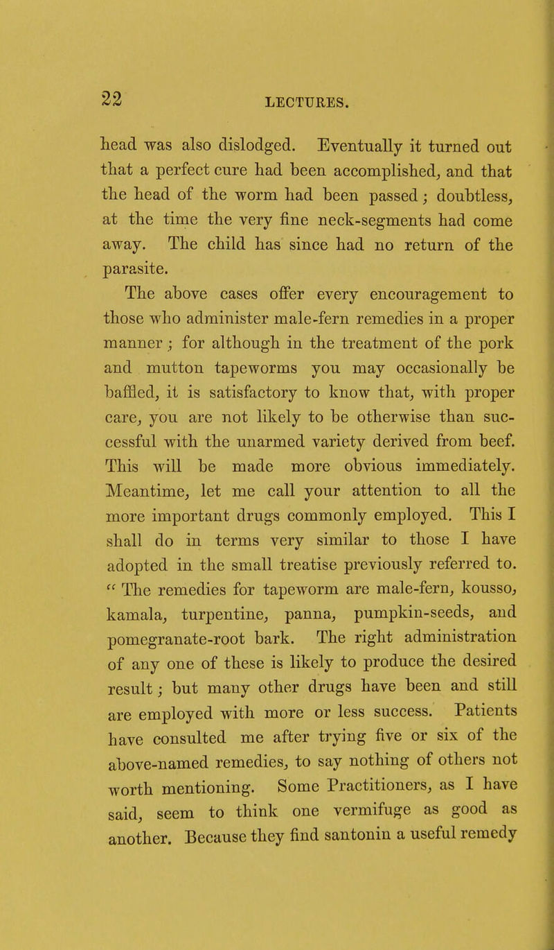 head was also dislodged. Eventually it turned out that a perfect cure had been accomplished^ and that the head of the worm had been passed; doubtless, at the time the very fine neck-segments had come away. The child has since had no return of the parasite. The above cases offer every encouragement to those who administer male-fern remedies in a proper manner ; for although in the treatment of the pork and mutton tapeworms you may occasionally be baffled, it is satisfactory to know that, with proper care, you are not likely to be otherwise than suc- cessful with the unarmed variety derived from beef. This will be made more obvious immediately. Meantime, let me call your attention to all the more important drugs commonly employed. This I shall do in terms very similar to those I have adopted in the small treatise previously referred to. The remedies for tapeworm are male-fern, kousso, kamala, turpentine, panna, pumpkin-seeds, and pomegranate-root bark. The right administration of any one of these is likely to produce the desired result; but many other drugs have been and still are employed with more or less success. Patients have consulted me after trying five or six of the above-named remedies, to say nothing of others not worth mentioning. Some Practitioners, as I have said, seem to think one vermifuge as good as another. Because they find santonin a useful remedy