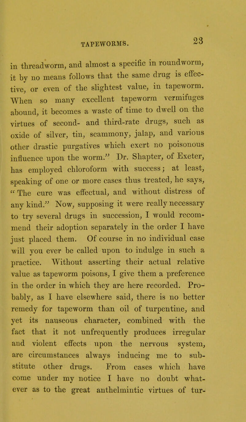 in threadworm, and almost a specific in roundworm, it by no means follows that the same drug is effec- tive, or even of the slightest value, in tapeworm. When so many excellent tapeworm vermifuges abound, it becomes a waste of time to dwell on the virtues of second- and third-rate drugs, such as oxide of silver, tin, scammony, jalap, and various other drastic purgatives which exert no poisonous influence upon the worm.'' Dr. Shapter, of Exeter, has employed chloroform with success; at least, speaking of one or more cases thus treated, he says,  The cure was effectual, and without distress of any kind.'' Now, supposing it were really necessary to try several drugs in succession, I would recom- mend their adoption separately in the order I have just placed them. Of course in no individual case will you ever be called upon to indulge in such a practice. Without asserting their actual relative value as tapeworm poisons, I give them a preference in the order in which they are here recorded. Pro- bably, as I have elsewhere said, there is no better remedy for tapeworm than oil of turpentine, and yet its nauseous character, combined with the fact that it not unfrequently produces irregular and violent effects upon the nervous system, are circumstances always inducing me to sub- stitute other drugs. From cases which have come under my notice I have no doubt what- ever as to the great anthelmintic virtues of tur-