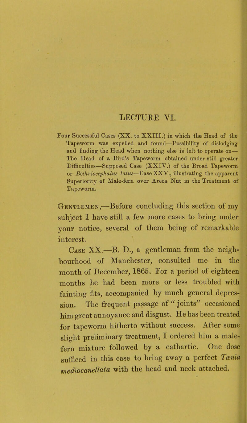 LECTURE VI. Four Successful Cases (XX. to XXIIl.) in which the Head of the Tapeworm was expelled and found—Possibility of dislodging and finding the Head when nothing else is left to operate on— The Head of a Bird's Tapeworm obtained under still greater Difficulties—Supposed Case (XXIV.) of the Broad Tapeworm or Bothriocephalm laius—Case XXV., illustrating the apparent Superiority of Male-fern over Areca Nut in the Treatment of Tapeworm. Gentlemen^—Before concluding this section of my subject I have still a few more cases to bring under your notice, several of them being of remarkable interest. Case XX.—B. D., a gentleman from the neigh- bourhood of Manchester, consulted me in the month of December, 1865. For a period of eighteen months he had been more or less troubled with fainting fits, accompanied by much general depres- sion. The frequent passage of  joints^' occasioned him great annoyance and disgust. He has been treated for tapeworm hitherto without success. After some slight preliminary treatment, I ordered him a male- fern mixture followed by a cathartic. One dose sufficed in this case to bring away a perfect Tania mediocanellata with the head and neck attached.