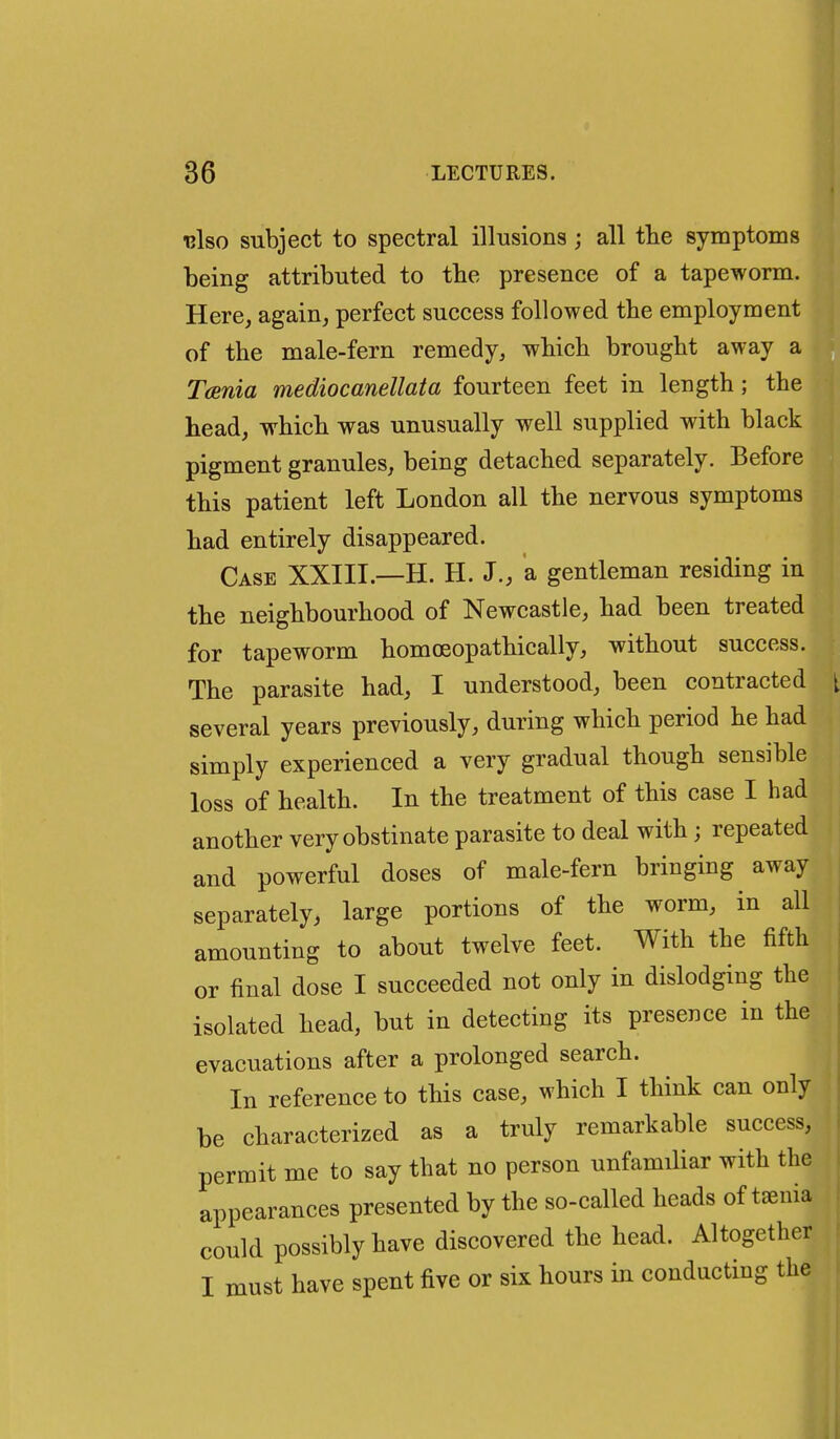 ■bIso subject to spectral illusions; all tlie symptoms being attributed to the presence of a tapeworm. Here, again, perfect success followed the employment of the male-fern remedy, which brought away a Taenia mediocanellata fourteen feet in length; the head, which was unusually well supplied with black pigment granules, being detached separately. Before this patient left London all the nervous symptoms had entirely disappeared. Case XXIII.—H. H. J., a gentleman residing in the neighbourhood of Newcastle, had been treated for tapeworm homoeopathically, without success. The parasite had, I understood, been contracted several years previously, during which period he had simply experienced a very gradual though sensible loss of health. In the treatment of this case I had another very obstinate parasite to deal with; repeated and powerful doses of male-fern bringing away separately, large portions of the worm, in all amounting to about twelve feet. With the fifth or final dose I succeeded not only in dislodging the isolated head, but in detecting its presence in the evacuations after a prolonged search. In reference to this case, which I think can only be characterized as a truly remarkable success, permit me to say that no person unfamiliar with the appearances presented by the so-called heads of taenia could possibly have discovered the head. Altogether I must have spent five or six hours in conducting the