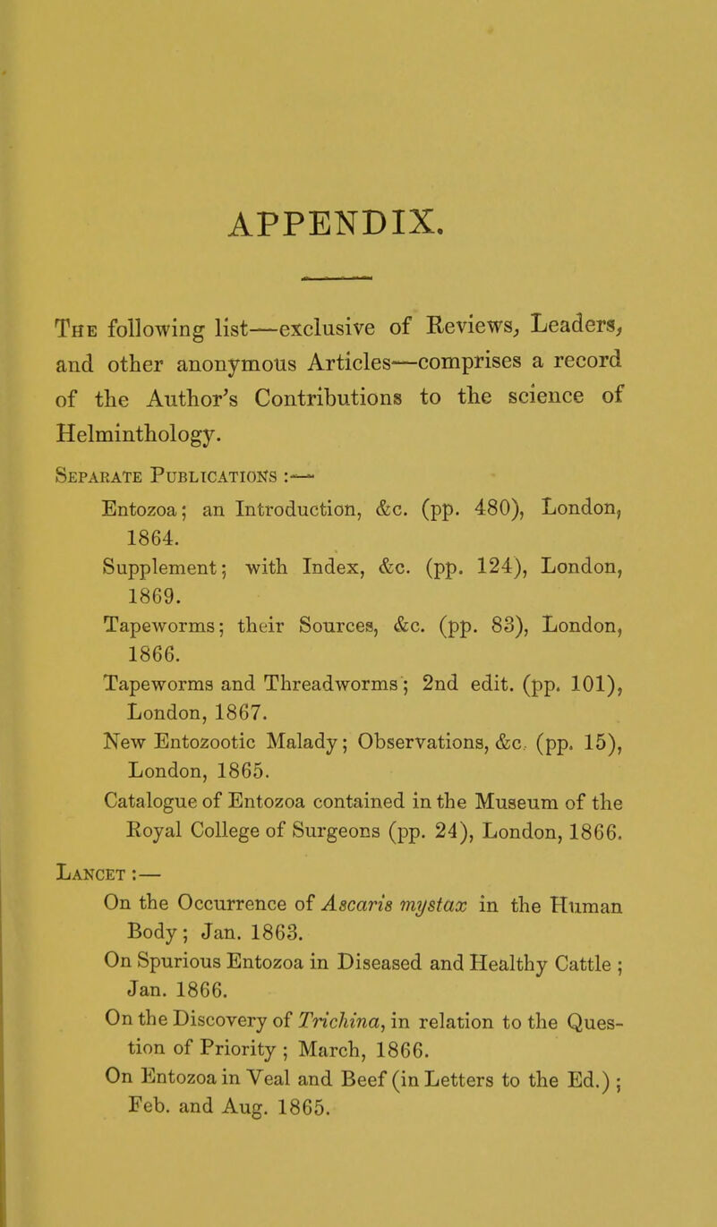 APPENDIX. The following list—exclusive of Reviews, Leaders, and other anonymous Articles—comprises a record of the Author's Contributions to the science of Helminthology. Separate Publicatioijs Entozoa; an Introduction, &c. (pp. 480), London, 1864. Supplement; with Index, &c. (pp. 124), London, 1869. Tapeworms; their Sources, &c. (pp. 83), London, 1866. Tapeworms and Threadworms; 2nd edit. (pp. 101), London, 1867. New Entozootic Malady; Observations, &c,. (pp. 15), London, 1865. Catalogue of Entozoa contained in the Museum of the Eoyal College of Surgeons (pp. 24), London, 1866. Lancet:— On the Occurrence of Ascaris mystax in the Human Body; Jan. 1863. On Spurious Entozoa in Diseased and Healthy Cattle ; Jan. 1866. On the Discovery of Trichina, in relation to the Ques- tion of Priority ; March, 1866. On Entozoa in Veal and Beef (in Letters to the Ed.) ; Feb. and Aug. 1865.