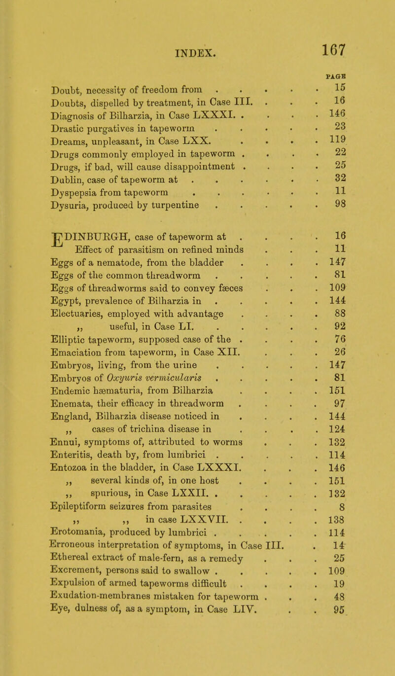 P1.GB Doubt, necessity of freedom from 15 Doubts, dispelled by treatment, in Case III. ... 16 Diagnosis of Bilharzia, in Case LXXXI. .... 146 Drastic purgatives in tapeworm ..... 23 Dreams, unpleasant, in Case LXX. .... 119 Drugs commonly employed in tapeworm . . . , 22 Drugs, if bad, will cause disappointment .... 25 Dublin, case of tapeworm at . . . • • .32 Dyspepsia from tapeworm . . . • • .11 Dysuria, produced by turpentine 98 JJDINBURGH, case of tapeworm at . . . .16 Effect of parasitism on refined minds . . .11 Eggs of a nematode, from the bladder . . . .147 Eggs of the common threadworm . . . . .81 Eggs of threadworms said to convey faeces . . . 109 Egypt, prevalence of Bilharzia in . . . . .144 Electuaries, employed with advantage .... 88 „ useful, in Case LI. ..... 92 Elliptic tapeworm, supposed case of the .... 76 Emaciation from tapeworm, in Case XII. ... 26 Embryos, living, from the urine ..... 147 Embryos of Oxyuris vermicularis ..... 81 Endemic haematuria, from Bilharzia . . . .151 Enemata, their efficacy in threadworm . ... 97 England, Bilharzia disease noticed in . . . .144 ,, cases of trichina disease in .... 124 Ennui, symptoms of, attributed to worms . . . 132 Enteritis, death by, from lumbrici . . . . .114 Entozoa in the bladder, in Case LXXXI. . . .146 „ several kinds of, in one host .... 151 spurious, in Case LXXII 132 Epileptiform seizures from parasites .... 8 „ „ in case LXXVII 138 Erotomania, produced by lumbrici 114 Erroneous interpretation of symptoms, in Case III. . 14 Ethereal extract of male-fern, as a remedy ... 25 Excrement, persons said to swallow 109 Expulsion of armed tapeworms difficult . . . .19 Exudation-membranes mistaken for tapeworm ... 48 Eye, dulness of, as a symptom, in Case LIV. . . 95