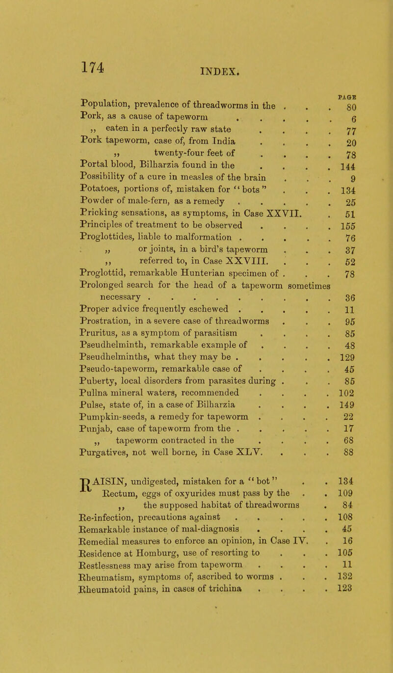 Population, prevalence of threadworms in the . . . 80 Pork, as a cause of tapeworm • .... 6 ,, eaten in a perfectly raw state .... 77 Pork tapeworm, case of, from India .... 20 twenty-four feet of .... 78 Portal blood, Bilharzia found in the . . . .144 Possibility of a cure in measles of the brain . . . 9 Potatoes, portions of, mistaken for  bots  . . . 134 Powder of male-fern, as a remedy 25 Pricking sensations, as symptoms, in Case XXVII. . 51 Principles of treatment to be observed .... 155 Proglottides, liable to malformation . . . . . 76 „ or joints, in a bird's tapeworm ... 37 ,, referred to, in Case XXVIII. ... 52 Proglottid, remarkable Hunterian specimen of . . .78 Prolonged search for the head of a tapeworm sometimes necessary 36 Proper advice frequently eschewed 11 Prostration, in a severe case of threadworms ... 95 Pruritus, as a symptom of parasitism .... 85 Pseudhelminth, remarkable example of . . . .48 Pseudhelminths, what they may be . . . . . 129 Pseudo-tapeworm, remarkable case of . . . .46 Puberty, local disorders from parasites during . . . 85 Pullna mineral waters, recommended . . . .102 Pulse, state of, in a case of Bilharzia .... 149 Pumpkin-seeds, a remedy for tapeworm .... 22 Punjab, case of tapeworm from the . . . . . 17 „ tapeworm contracted in the .... 68 Purgatives, not well borne, in Case XLV, ... 88 ■p AISIN, undigested, mistaken for a  hot  . . 134 Eectum, eggs of oxyurides must pass by the . .109 the supposed habitat of threadworms . 84 Ee-infection, precautions against 108 Eemarkable instance of mal-diagnosis .... 45 Eemedial measures to enforce an opinion, in Case IV. . 16 Eesidence at Homburg, use of resorting to . . .105 Eestlessness may arise from tapeworm .... 11 Eheumatism, symptoms of, ascribed to worms . . . 132 Eheumatoid pains, in cases of trichina .... 123