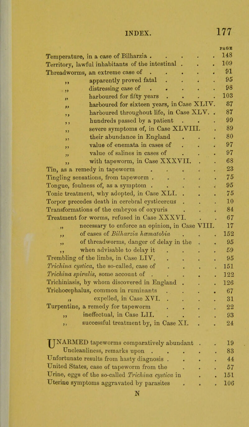 Temperature, in a case of Bilharzia 148 Territory, lawful inhabitants of the intestinal . . . 109 Threadworms, an extreme case of . . . . .91 apparently proved fatal .... 95 .distressing case of . • . . .98 „ harboured for fifty years .... 103 harboured for sixteen years, in Case XLIV. 87 harboured throughout life, in Case XLV. . 87 ,, hundreds passed by a patient ... 99 severe symptoms of, in Case XLVIII. . 89 their abundance in England ... 80 value of enemata in cases of . . .97 „ value of salines in cases of . . .97 with tapeworm, in Case XXXVII. . . 68 Tin, as a remedy in tapeworm . . . . . 23 Tingling sensations, from tapeworm ..... 75 Tongue, foulness of, as a symptom ..... 95 Tonic treatment, why adopted, in Case XLI. ... 75 Torpor precedes death in cei'ebral cysticercus . . .10 Transformations of the embryos of oxyuris ... 84 Treatment for worms, refused in Case XXXVI. . . 67 „ necessary to enforce an opinion, in Case VIII. 17 ,, of cases of Bilharzia hcematobia . . . 152 „ of threadworms, danger of delay in the . . 95 when advisable to delay it . . . .59 Trembling of the limbs, in Case LIV. .... 95 Trichina cystica, the so-called, case of . . . .151 Trichina spiralis, Bome SiCcouDt of . . . , .122 Trichiniasis, by whom discovered in England . . . 126 Trichocephalus, common in ruminants .... 67 „ expelled, in Case XVI 31 Turpentine, a remedy for tapeworm . . . .22 ,, ineffectual, in Case LII 93 successful treatment by, in Case XI. . . 24 U'NARMED tapeworms comparatively abundant . . 19 Uncleanliness, remarks upon ..... 83 Unfortunate results from hasty diagnosis .... 44 United States, case of tapeworm from the . . .57 Urine, eggs of the so-called Trichina cystica in . . 151 Uterine symptoms aggravated by parasites . . . 106 N