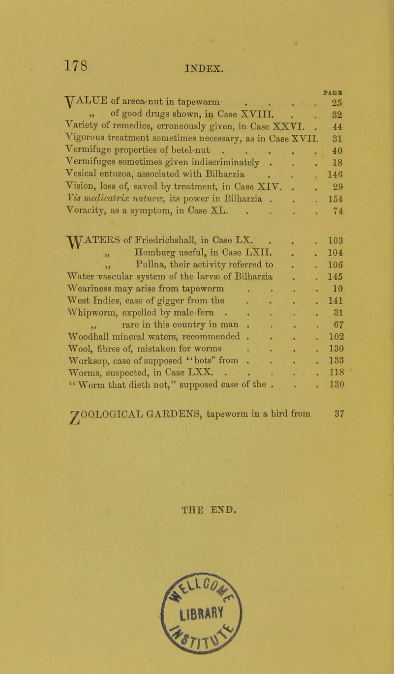 Y^ALUE of areca-nut in tapeworm- „ of good drugs shown, in Case XVIII. Variety of remedies, erroneously given, in Case XXVI Vigorous treatment sometimes necessary, as in Case XVII Vermifuge properties of betel-nut . Vermifuges sometimes given indiscriminately . Vesical entozoa, associated with Bilharzia Vision, loss of, saved by treatment, in Case XIV. Vis medicatrix naturce, its power in Bilharzia . Voracity, as a symptom, in Case XL. FAGB 25 32 44 31 40 18 146 29 154 74 ■^ATEKS of Eriedrichshall, in Case LX. . „ Homburg useful, in Case LXII. ,, PuUna, their activity referred to Water vascular system of the larvae of Bilharzia Weariness may arise from tapeworm West Indies, case of gigger from the Whipworm, expelled by male-fern . ,, rare in this country in man Woodhall mineral waters, recommended Wool, fibres of, mistaken for worms Worksop, case of supposed bobs from Worms, suspected, in Case LXX.  Worm that dieth not, supposed case of the 103 104 106 145 10 141 31 67 102 130 133 118 130 7OOLOGICAL GAEDENS, tapeworm in a bird from 37 THE END. LIBRARY