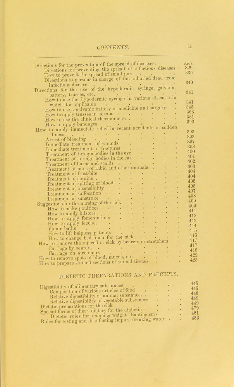 sudden Directions for the prevention of the spread of diseases: Directions for preventing the spread of infectious diseases How to prevent the spread of small-pox • • ' • Directions to persons in charge of the unburied dead trom infectious disease . . . • . • • . ' Directions for the use of the hypodermic syringe, galvanic battery, trusses, etc. . . How to use the hypodermic syringe in various diseases i which it is applicable . . • • How to use a galvanic battery in medicine and surgery How to apply trusses in hernia . . . • How to use the clinical thermometer . How to apply bandages . • • • • How to apply immediate relief in recent acc dents or illness Arrest of bleeding . . ■ Immediate treatment of wounds Immediate treatment of fractures Treatment of foreign bodies in the eye Treatment of foreign bodies in the ear Treatment of burns and scalds . . • • Treatment of bites of rabid and other animals . Treatment of frost-bite Treatment of sprains Treatment of spitting of blood . . • • Treatment of insensibility Treatment of suffocation Treatment of sunstroke . . Suggestions for the nursing of the sick How to make poultices How to apply blisters . _ How to apply fomentations .... How to apply leeches Vapor baths How to lift helpless patients . • How to change bed-linen for the sick . . How to remove the injured or sick by bearers or stretcher Carriage by bearers Carriage on stretchers How to remove spots of blood, mucus, etc. _ . How to prepare stained sections of animal tissues DIETETIC PREPARATIONS AND PRECEPTS. Digestibility of alimentary substances . Composition of various articles of food Relative digestibility of animal substances . Relative digestibility of vegetable substances Dietetic preparations for the sick • • • Special forms of diet; dietary for the diabetic . • Dietetic rules for reducing weight (Baiitingism) Rules for testing and disinfecting impure drinking water 445 445 448 449 449 479 481 483