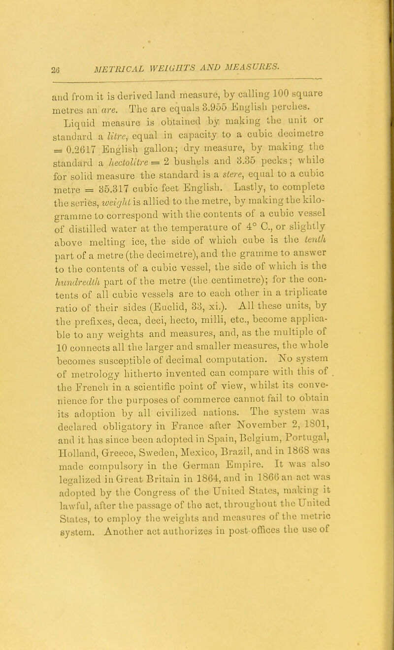 and from it is derived land measure, by calling 100 square metres an are. The are equals 3.955 English perches. Liquid measure is obtained by making the unit or standard a litre, equal in capacity to a cubic decimetre = 0.2617 Englisli gallon; dry measure, by making the standard a hectolitre =2 bushels and 8.35 pecks; while for solid measure the standard is a stere, equal to a cubic metre = 35.317 cubic feet English. Lastly, to complete the series, tveir/hl is allied to the metre, by making the kilo- gramme to correspond with the contents of a cubic vessel of distilled water at the temperature of 4° C, or slightly above melting ice, the side of which cube is the ienih part of a metre (the decimetre), and the gramme to answer to the contents of a cubic vessel, the side of which is the hundredth part of the metre (the centimetre); for the con- tents of all cubic vessels are to each other in a triplicate ratio of their sides (Euclid, 38, xi.). All these units, by the prefixes, deca, deci, hecto, milli, etc., become applica- ble to any weights and measures, and, as the multiple of 10 connects all the larger and smaller measures, the whole becomes susceptible of decimal computation. No system of metrology hitherto invented can compare with this of the French in a scientific point of view, whilst its conve- nience for the purposes of commerce cannot fail to obtain its adoption by all civilized nations. The system was declared obligatory in France after November 2, 1801, and it has since been adopted in Spain, Belgium, Portugal, Holland, Greece, Sweden, Mexico, Brazil, and in 1868 was made compulsory in the German Empire. It Avas also legalized ia Great Britain in 1864, and in 1866 an act was adopted by the Congress of the United States, making it lawful, after the passage of the act, throughout the United States, to employ the weights and measures of the metric system. Another act authorizes in post oflSces the use of