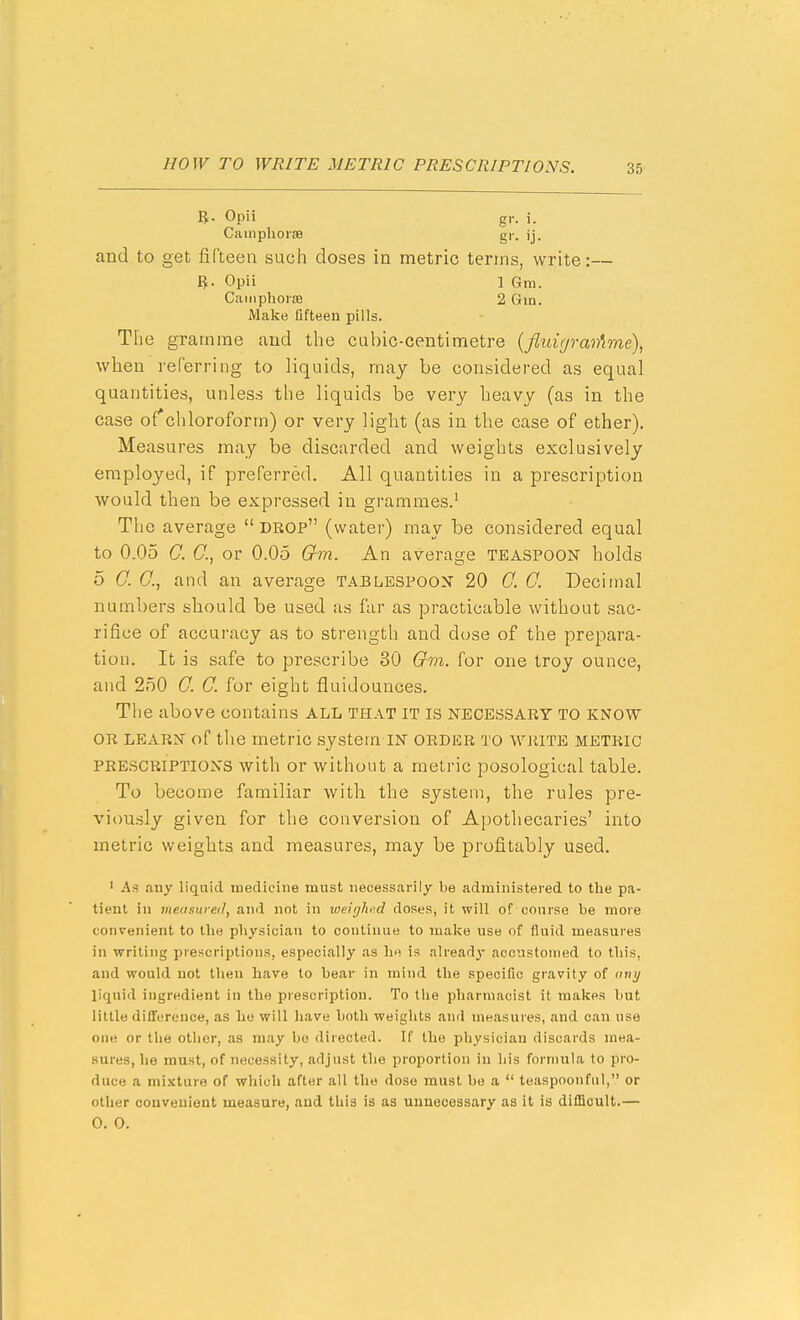 Opii gr. i. Camphorm gr. ij, and to get fifteen such doses in metric terms, write:— ft. Opii 1 Gra. Cainphoise 2 Gm. Make fifteen pills. The gramme and the cabic-centimetre {fluir/raiAme), when referring to liquids, may be considered as equal quantities, unless the liquids be very heavy (as in the case ofchloroform) or very light (as in the case of ether). Measures may be discarded and weights exclusively employed, if preferred. All quantities in a prescription would then be expressed in grammes.' The average  drop (water) may be considered equal to 0.05 C. C, or 0.05 (r?n. An average teaspoon holds 5 G. C, and an average tablespoon 20 0. 0. Decimal numbers should be used as far as practicable without sac- rifice of accuracy as to strength and dose of the prepara- tion. It is safe to prescribe 30 Gm. for one troy ounce, and 250 0. C. for eight fluidounces. The above contains ALL TH.VT IT is necessary TO KNOW OR LEARN of the metric system IN order to wiiiTE metric PRESCRIPTIONS with or without a metric posological table. To become familiar with the system, the rules pre- vi<msly given for the conversion of A])Othecaries' into metric weights and measures, may be profitably used, ' As any liquid medicine must necessarily be administered to the pa- tient in measured, and not in loeiijho.d doses, it will of course be more convenient to the physician to continue to make use of fluid measures in writing prescriptions, especially as ho is already accustomed to this, and would not then have to bear in mind the specific gravity of any liquid ingredient in the prescription. To the pharmacist it makes but little difference, as he will have both weights and measures, and can use one or the other, as may bo directed. If the physician discards mea- sures, he must, of necessity, adjust the proportion in his formula to pro- duce a mixture of which after all the dose must be a  teaspoonful, or other convenient measure, and this is as unnecessary as it is difficult.— 0. 0.