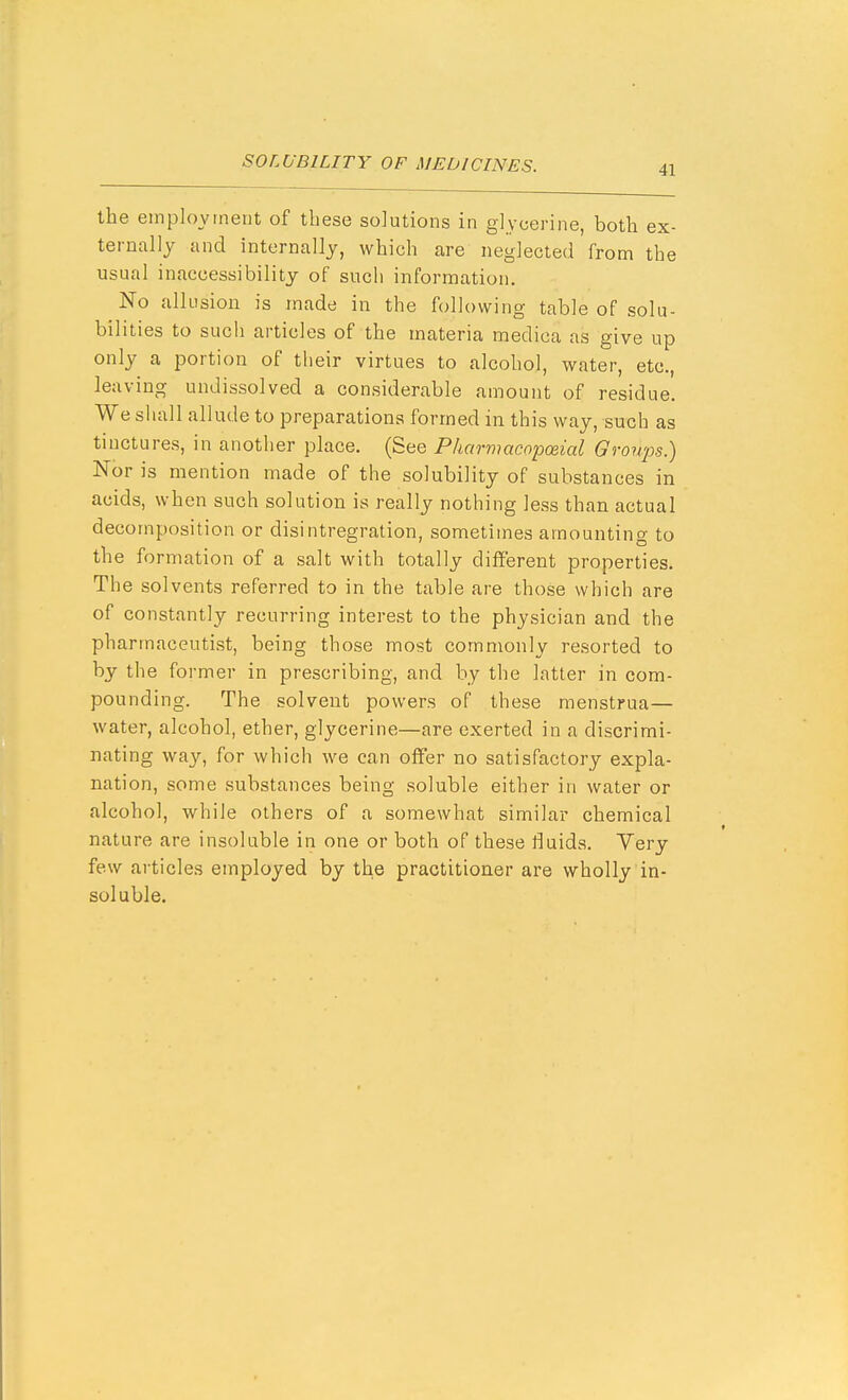 the employment of these solutions in glycerine, both ex- ternally and internally, which are neglected from the usual inaccessibility of such information. No allusion is made in the following table of solu- bilities to such articles of the materia medica as give up only a portion of their virtues to alcohol, water, etc., leaving undissolved a considerable amount of residue. We shall allude to preparations formed in this way, such as tinctures, in another place. (See Pharmacopo&ial Groups.) Nor is mention made of the solubility of substances in acids, when such solution is really nothing less than actual decomposition or disintregration, sometimes amounting to the formation of a salt with totally different properties. The solvents referred to in the table are those which are of constantly recurring interest to the physician and the pharmaceutist, being those most commonly resorted to by the former in prescribing, and by the latter in com- pounding. The solvent powers of these menstrua— water, alcohol, ether, glycerine—are exerted in a discrimi- nating way, for which we can offer no satisfactory expla- nation, some substances being soluble either in water or alcohol, while others of a somewhat similar chemical nature are insoluble in one or both of these fluids. Yery few articles employed by the practitioner are wholly in- soluble.