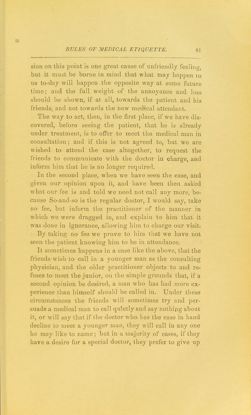 sion on this point is one great cause of unfriendly feeling, but it must be borne in mind that what may happen to lis to-day will happen the opposite way at some future time; and the full weight of the annoyance and loss should be shown, if at all, towards the patient and his friends, and not towards the new medical attendant. The way to act, then, in the first place, if we have dis- covered, before seeing the patient, that he is already under treatment, is to offer to meet the medical man in consultation ; and if this is not agreed to, but we are wished to attend the case altogether, to request the friends to communicate with the doctor in charge, and inform him that he is no longer required. In the second place, when we have seen the case, and given our opinion upon it, and have been then asked what our fee is and told we need not call anv more, be- cause So-and-so is the regular doctor, I would say, take no fee, but inform the practitioner of the manner in which we were dragged in, and explain to him that it was done in ignorance, allowing him to charge our visit. By taking no fee we prove to him that we have not seen the patient knowing him to be in attendance. It sometimes happens in a case like the above, that the friends wish to call in a younger man as the consulting physician, and the older practitioner objects to and re- fuses to meet the junior, on the simple grounds that, if a second opinion be desired, a man who has had more ex- perience than himself should be called in. Under these circumstances the friends will sometimes try and per- suade a medical man to call quietly and say nothing about it, or will say that if the doctor who has the case in hand decline to meet a younger man, ihey will call in any one he may like to name; but in a majority of cases, if they have a desire for a special doctor, they prefer to give up