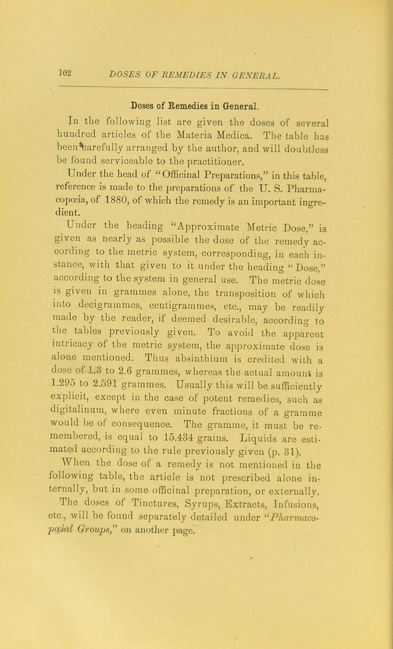 Doses of Remedies in General. In the following list are given the doses of several hundred articles of the Materia Medica. The table has been^arefullj arranged hy the author, and will doubtless be found serviceable to the practitioner. Under the head of Officinal Preparations, in this table, reference is made to the preparations of the U. S. Pharma- copoeia, of 1880, of which the remedy is an important ingre- dient. Under the heading Approximate Metric Dose, is given as nearly as possible the dose of the remedy ac- cording to the metric system, corresponding, in each in- stance, with that given to it under the heading Dose, according to the system in general use. The metric dose is given in grammes alone, the transposition of which into decigrammes, centigrammes, etc., may be readily made by the reader, if deemed desirable, according to the tables previously given. To avoid the apparent intricacy of the metric system, the approximate dose is alone mentioned. Thus absinthium is credited with a dose of 1.3 to 2.6 grammes, whereas the actual amount is 1.295 to 2.591 grammes. Usually this will be sufficiently explicit, except in the case of potent remedies, such as digitalinum, where even minute fractions of a gramme would be of consequence. The gramme, it must be re- membered, is equal to 15.434 grains. Liquids are esti- mated according to the rule previously given (p. 31), When the dose of a remedy is not mentioned in the following table, the article is not prescribed alone in- ternally, but in some officinal preparation, or externally. The doses of Tinctures, Syrups, Extracts, Infusions, etc., will be found separately detailed under Pharmaco- poBial Groups/' on another page.