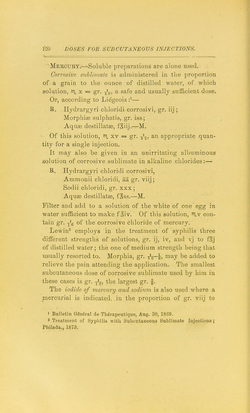 Mercury.—Soluble preparations are alone used. Corrosive sublimate is administered in tlie proportion of a grain to the ounce of distilled water, of which solution, X = gr. -j'g, a safe and usually sufS.cient dose. Or, according to Lidgeois •}— R. Hydrargyri chloridi corrosivi, gr. iij ; Morphiee sulphatis, gr. iss ; Aquas destillatae, f§iij.—M. Of this solution, n|, xv = gr. g'.j, an appropriate quan- tity for a single injection. It may also be given in an unirritating albuminous solution of corrosive sublimate in alkaline chlorides:— R. Hydrargyri chloridi corrosivi, Ammonii chloridi, aa gr. viij; Sodii chloridi, gr. xxx ; Aquae destillatse, f|ss.—M. Filter and add to a solution of the white of one egg in water suflBcient to make f giv. Of this solution, Lv con- tain gr. y'g of the corrosive chloride of mercury. Lewin^ employs in the treatment of syphilis three different strengths of solutions, gr. ij, iv, and vj to fSj of distilled water ; the one of medium strength being that usually resorted to. Morpbia, gr. tV8i ^^J added to relieve the pain attending the application. The smallest subcutaneous dose of corrosive sublimate used by him in these cases is gr. the largest gr. f. The iodide of mercury and sodmm is also used where a mercurial is indicated, in the proportion of gr. viij to ' Bulletin General de Thgrapeutique, Aug. 30, 18G9. 2 Treatment of Sypliilis with Subcutaneous Sublimate Injections; Philada., 1873.