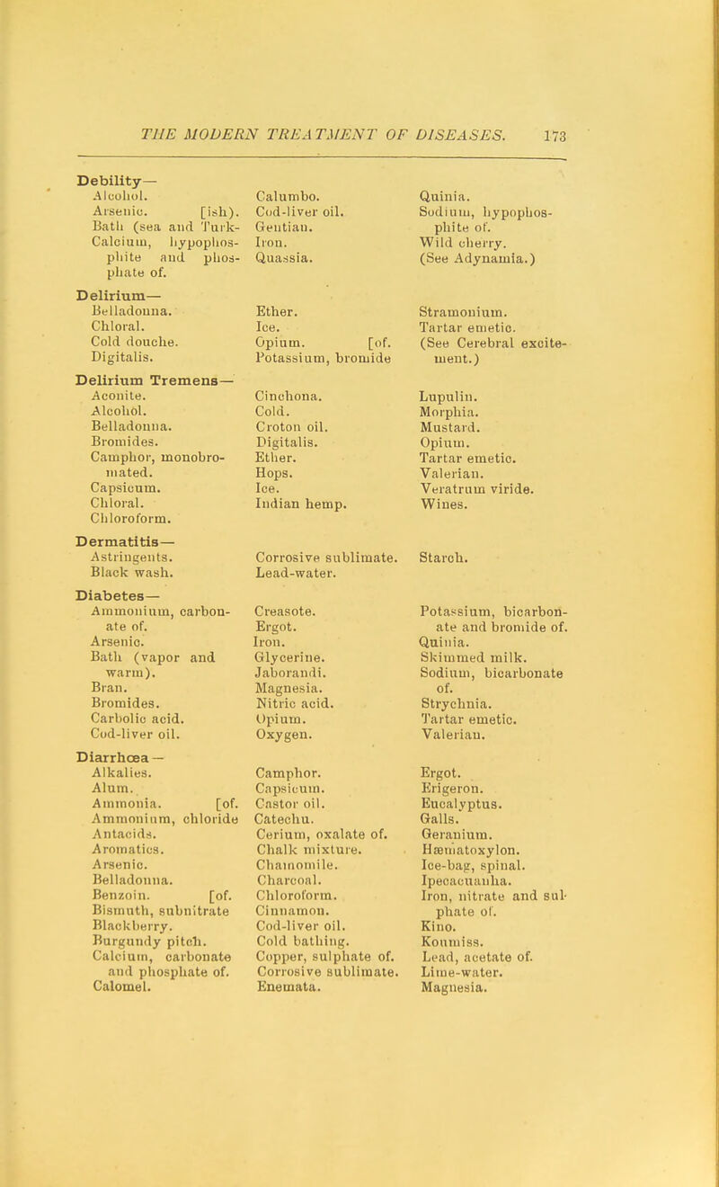 Debility— .Alcohol. Aiseiiic. [ish). Batli (sea and 'J'urk- Calciuin, liypophos- pliite and phos- pliatu of. Delirium— Belladouna. Chloral. Cold douche. Digitalis. Delirium Tremens— Aconite. Alcohol. Belladouna. Bromides. Camphor, monobro- mated. Capsicum. Chloral. Chloroform. Dermatitis— Astringents. Black wash. Diabetes— Ammonium, carbon- ate of. Arsenic. Bath (vapor and warm). Bran. Bromides. Carbolic acid. Cod-liver oil. Diarrhoea — Alkalies. Alum. Ammonia. [of. Ammonium, chloride Antacids. Aromatics. Arsenic. Belladonna. Benzoin. [of. Bismuth, subnitrate Blackberry. Burgundy pitch. Calcium, carbonate and phosphate of. Calomel. Calumbo. Cod-liver oil. Gentian. Iron. Quassia. Ether, Ice. Opium. [of. Potassium, bromide Cinchona. Cold. Croton oil. Digitalis. Ether. Hops. Ice. Indian hemp. Corrosive sublimate. Lead-water. Creasote. Ergot. Iron. Glycerine. Jaborandi. Magnesia. Nitric acid. (.)pium. Oxygen. Camphor. Capsicum. Castor oil. Catechu. Cerium, oxalate of. Chalk mixture. Chamomile. Charcoal. Chloroform. Cinnamon. Cod-liver oil. Cold bathing. Copper, sulphate of. Corrosive sublimate. Enemata. Quinia. Sodium, hypophos- phite of. Wild cherry. (See Adynamia.) Stramonium. Tartar emetic. (See Cerebral excite- ment.) Lupulin. Morphia. Mustard. Opium. Tartar emetic. Valerian. Veratrum viride. Wines. Starch, Potassium, bicarbon- ate and bromide of, Quinia. Skimmed milk. Sodium, bicarbonate of. Strychnia. Tartar emetic. Valerian. Ergot. Erigeron. Eucalyptus. Galls. Geranium. Hseniatoxylon. Ice-bag, spinal. Ipecacuanha. Iron, nitrate and sul- phate ol. Kino. Koumiss. Lead, acetate of. Lime-water, Magnesia.