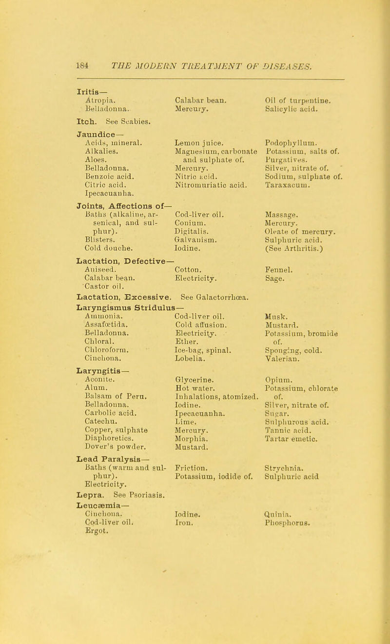 Iritis— Atropia. Belladonna. Itcli. See Scabies. Jaundice— Aciils, mineral. Alkalies. Aloes. Belladonna. Benzoic acid. Citric acid. Ipecacuanha. Joints, Affections of- Batlis (alkaline, ar- senical, and sul- phur). Blisters. Cold douche. Calabar bean. Mercury. Lemon juice. Magnesium, carbonate and sulphate of. Mercury. Nitric kcid. Nitromuriatic acid. Cod-liver oil. Conium. Digitalis. Galvanism. Iodine. Lactation, Defective— Aniseed. Cotton. Calabar bean. Electricity. Castor oil. Lactation, Excessive. Laryngismus Stridulus- Ainmonia. AssafcEtida. Belladonna. Chloral. Cliloroform. Cinchona. Laryngitis— Aconite. Alum. Balsam of Pern. Belladonna. Carbolic acid. Catechu. Copper, sulphate Diaphoretics. Dover's powder. Lead Paralysis— Baths (warm and sul- phur). Electricity. Lepra. See Psoriasis. Leucaemia— Cinchona. Cod-liver oil. Ergot. See Galactorrbcea. Cod-liver oil. Cold afi'usion. Electricity. Ether. Ice-bag, spinal. Lobelia. Glycerine. Hot water. Inhalations, atomized. Iodine. Ipecacuanha. Lime. Mercury. Morphia. Mustard. Friction. Potassium, iodide of. Iodine. Iron. Oil of turpentine. Salicylic acid. Podophyllum. Potassium, salts of. Purgatives. Silver, nitrate of. Sodium, sulphate of. Taraxacum. Massage. Mercury. Oleate of mercury. Sulphuric acid. (See Arthritis.) Fennel. Sage. Mnsk. Mustard. Potassium, bromide of. Sponging, cold. Valerian. Opium. Potassium, cblorate of. Silver, nitrate of. Snpar. Sulphurous acid. Tannic acid. Tartar emetic. Strychnia. Sulphuric acid Qninia. Phosphorus.