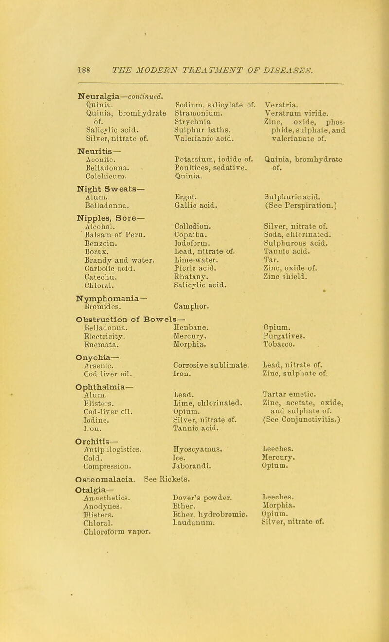 Neuralgia—continued. Quinia. Quinia, brombydrate of. Salicylic acid. Silver, nitrate of. Neuritis— Acouite. Belladonna. Colcliicum. Night Sweats— Alum. Belladonna. Nipples, Sore— Alcohol. Balsam of Peru. Benzoin. Borax. Brandy and water. Carbolic acid. Catechu. Chloral, Nymphomania— Bromides. Sodium, salicylate of. Stramonium. Strychnia. Sulphur baths. Valerianic acid. Potassium, iodide of. Poultices, sedative. Quinia. Ergot. Gallic acid. Collodion. Copaiba. Iodoform. Lead, nitrate of. Lime-water. Picric acid. Rhatany. Salicylic acid. Camphor. Obstruction of Bowels— Belladonna. Electricity. Enemata. Onychia— Arsenic. Cod-liver oil. Ophthalmia— Alum. Blisters. Cod-liver oil. Iodine. Iron. Orchitis— Antipblogistics. Cold. Compre.ssion. Osteomalacia. Otalgia— Amusthetics. Anodynes. Blisters. Chloral. Chlorofonn vapor. Henbane. Mercury. Morphia. Corrosive sublimate. Iron. Lead. Lime, chlorinated. Opium. Silver, nitrate of. Tannic acid. Hyoscyamus. Ice. Jaborandi. See Rickets. Dover's powder. Ether. Ether, hydrobromic. Laudanum. Veratria. Veratram viride. Zinc, oxide, phos- phide, sulphate, and valerianate of. Quinia, bromhydrate of. Sulphuric acid. (See Perspiration.) Silver, nitrate of. Soda, chlorinated. Sulphurous acid. Tannic acid. Tar. Zinc, oxide of. Zinc shield. Opium. Purgatives. Tobacco. Lead, nitrate of. Zinc, sulphate of. Tartar emetic. Zinc, acetate, oxide, and sulpliate of. (See Conjunctivitis.) Leeches. Mercury. Opium. Leeches. Morphia. Opium. Silver, nitrate of.