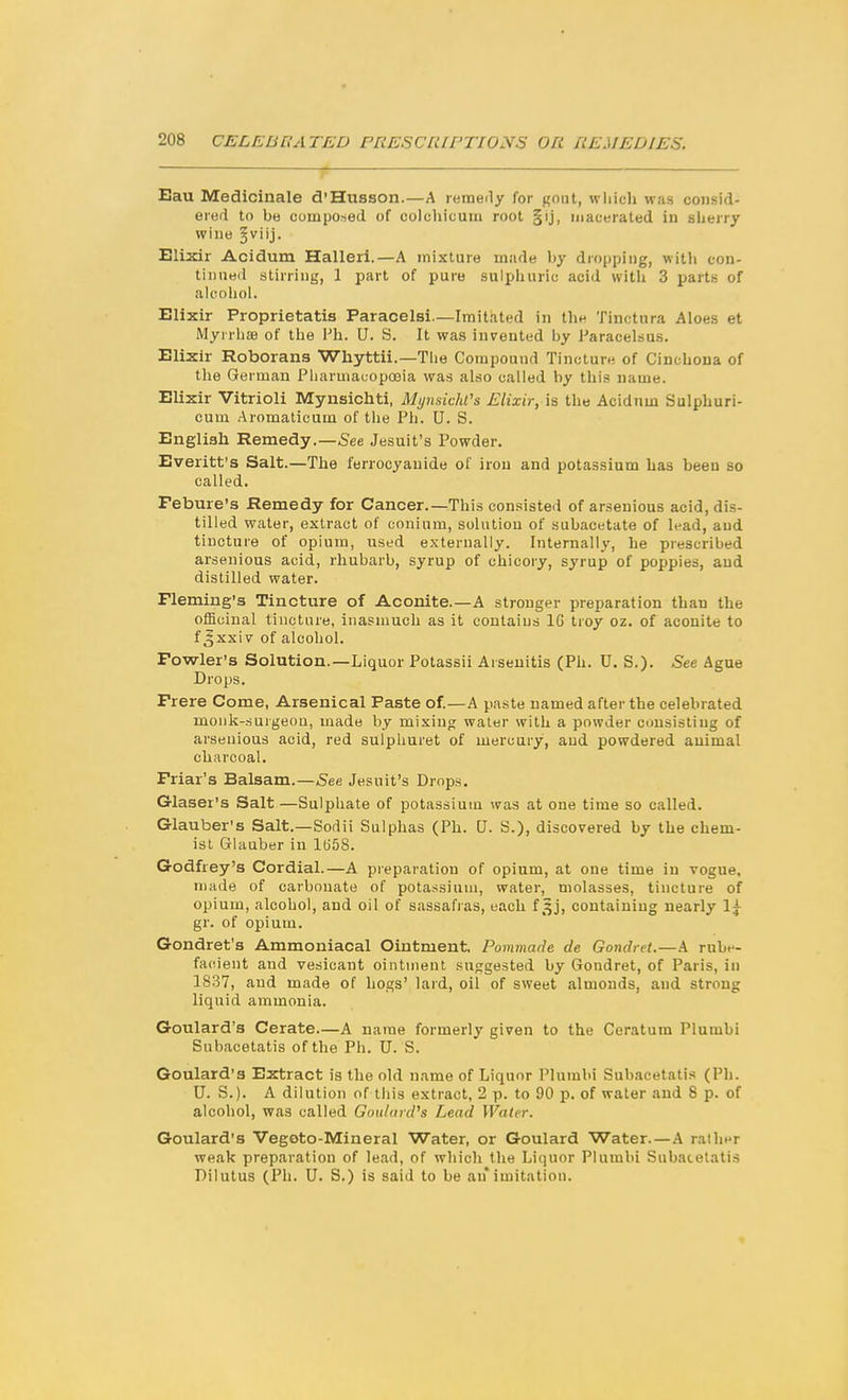 Eau Medicinale d'Husson.—A remeily for gout, which was consid- ered to be composed of colchicuiri root §ij, macerated in sherry wine ^viij. Elixir Acidum Halleri.—A mixture made by dropping, with con- tinued stirring, 1 part of pure sulphuric acid with 3 parts of alcohol. Elixir Proprietatis Paracelsi.—Imitated in the Tinctnra Aloes et Myrrbae of the \'h. U. S. It was invented by Paracelsus. Elixir Roborans Whyttii.—Tiie Compound Tincture of Cinchona of the German Pharmacopoeia was also called by this name. Elixir Vitrioli Mynsichti, Mynsichl's Elixir, is the Acidum Sulphuri- cum Aromaticum of the Ph. U. S. English Remedy.—5ee Jesuit's Powder. Everitt's Salt.—The ferrocyanide of iron and potassium has been so called. Febure's Remedy for Cancer.—This consisted of arsenious acid, dis- tilled water, extract of conium, solution of subacetate of lead, and tincture of opium, used externally. Internally, he prescribed arsenious acid, rhubarb, syrup of chicory, syrup of poppies, and distilled water. Fleming's Tincture of Aconite.—A stronger preparation than the officinal tincture, inasmuch as it contains IG troy oz. of aconite to f Jxxi V of alcohol. Fowler's Solution.—Liquor Potassii Arsenitis (Ph. U. S.). See Ague Drops. Frere Come, Arsenical Paste of.—A paste named after the celebrated monk-surgeon, made by mixing water with a powder consisting of arsenious acid, red sulphuret of mercury, and powdered animal charcoal. Friar's Balsam.—See Jesuit's Drops. Glaser's Salt —Sulphate of potassium was at one time so called. Glauber's Salt.—Sodii Sulphas (Ph. U. S.), discovered by the chem- ist Glauber in lliSS. Godfrey's Cordial.—A preparation of opium, at one time in vogue, made of carbonate of potassium, water, molasses, tincture of opium, alcohol, and oil of sassafias, each f ^j, containing nearly 1^ gr. of opium. Gondret's Ammoniacal Ointment. Pommarle de Gondret.—A rube- facient and vesicant ointment suggested by Gondret, of Paris, in 1837, and made of hogs' lard, oil of sweet almonds, and strong liquid ammonia. Goulard's Cerate—A name formerly given to the Ceratum Plumbi Subacetatis of the Ph. U. S. Goulard's Extract is the old name of Liquor Plumbi Subacetatis (Ph. U. S.). A dilution of this extract, 2 p. to 90 p. of water and 8 p. of alcohol, was called Goulard^ Lead Water. Goulard's Vegoto-Mineral Water, or Goulard Water.—A ralln'r weak preparation of lead, of which the Liquor Plumbi Subacetatis Dilutus (Ph. U. S.) is said to be an*imitation.