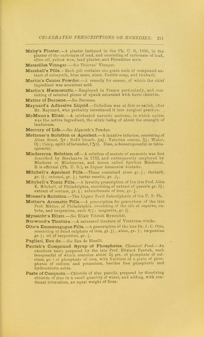 Maby's Plaster.—A plaster imitated in the Ph. U. S., 18.30, in the plaster of thi? carbonate of lead, and consisting of carbonate of lead, olive oil, yellow wax, lead plaster, an(i Florentine orris. Marseilles Vinegar.—See Thieves' Vinegar. Marshall's Pills.—Each pill contains one grain each of corapoand ex- tract of colocynth, blue mass, aloes, Castile soap, and rhubarb. Martin's Cancer Powder.—A remedy for cancer, of which the chief ingredient was arsenious acid. Martin's Haemostatic.—Employed in France particularly, and con- sisting of selected pieces of spunk saturated with ferric chloride. Matter of Derosne See Derosne. Maynard's Adhesive Liquid.—Collodion was at first so ealled, after Mr. Maynard, who probably introduced it into surgical practice. McMunn's Elixir.—A celebrated narcotic nostrum, in which opium was the active ingredient, the elixir being of about the strength of laudanum. Mercury of Life.—See Algaroth's Powder. Mettauer's Solution or Aperient.—A laxative infusion, consisting of Aloes Socot. S''; Sodii bicarb, ^xj ; Valerian contus. ; Water, Oj ; Comp. spirit of lavender, f 5^1 • Dose, a dessertspoonful or table- spoon ful. Mindererus, Solution of.—A solution of acetate of ammonia was first described by Boerhaave in 1732, and subsequently employed by Minderer or Mindererus, and hence called Spiritns Mindereri. It is officinal (Ph. U. S.), as Liquor Ammoniae Acetatis. Mitchell's Aperient Pills.—These contained aloes gi-. j; rhubarb, gr. ij ; calomel, gr. \ ■ tartar emetic, gr. Mitchell's Tonic Pills.—A favorite prescription of the late Prof. John K. Mitchell, of Philadelphia, consisting of extract of quassia gr. iij; extract of conium, gr. \ ; subcarbonate of iron, gr. \. Monsel's Solution.—The Liquor Ferri Subsulphatis of the U. S. Ph. Mutter's Aromatic Pills.—A presci iption for gonorrlioea of the late Prof. Mutter, of Philadelphia, consisting of the oils of copaiva, cu- bebs, and turpentine, eacli TT\j ; magnesia, gr. ij. Mynsicht's Elixir.—See Elixir Vitrioli Mynsichti. Norwood's Tincture.—A saturated tincture of Veratrura viride. Otto's Emmenagogue Pills.—A prescription of the late Dr. J. C. Otto, consisting of dried sulphate of iron, gr. j|; aloes, gr. |; turpentine gr. j; oil of turpentine, gr. \. Pagliari, Eau de.—See Eau de Biuelli. Parrish's Compound Syrup of Phosphates, Chemicnl Food.—An excellent tonic prepared by the late Prof. Edward Parrish, each teaspoonful of which contains about 2^ grs. of phosphate of cal- cium, gr. i of phospliate of iron, with fractious of a grain of phos- phates of sodium and potassium, besides free phosphoric and hydrociiloric acids. Paste of Canquoin.—Chloride of zinc pencils, prepared by dissolving chloride of zinc in a small quantity of water, and adding, with con- tinual trituration, an equal weight of flour.