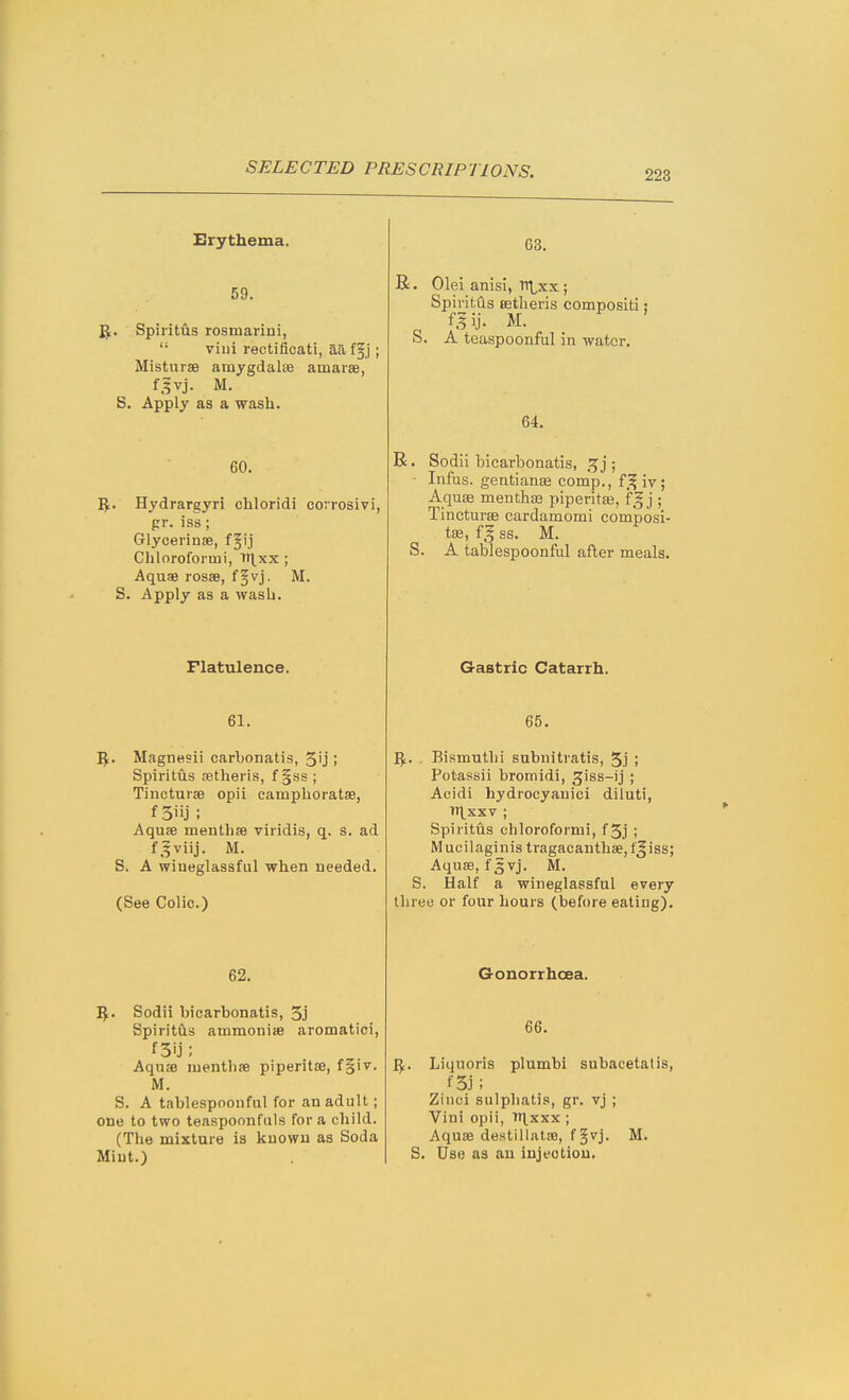Erythema. 59. 'Sf. Spiiitus rosmarini,  villi rectificati, aa f§j; MistursB amygdalte amarae, f^vj. M. S. Apply as a wash. 60. I^. Hydrargyri chloridi corrosivi, pr. iss ; Glycei'inae, f§ij Chloroformi, ti^xx ; Aquae rosse, f§vj. M. S. Apply as a wash. Flatulence. 61. 'S^, Magn«sii carbonatis, 5'j; Spiritus jetheris, f§ss; TincturaB opii campboratse, Aquae mentbfe viridis, q. s. ad f.^viij. M. S. A wiueglassful when needed. (See Colic.) 62. I^. Sodii bicarbonatis, 5j Spiritfts ammoniie aromatici, f3ij; Aquae luentbae piperitse, f§iv. M. S. A tablespoonful for an adult; one to two teaspoonfuls for a child. (The mixture is known as Soda Mint.) 63. R. Olei anisi, Ttl^x; SpiritQs DBtheris compositi; fgij. M. o. A teaspoonful in water. 64. R. Sodii bicarbonatis, j ; ■ Infus. gentianae comp., f^iv; Aquae menthas piperitaj, fg j ; Tincturse cardamomi composi- tse, ss. M. S. A tablespoonful after meals. Gastric Catarrh. 65. 5. . Bismuthi subnitratis, 5j ; Potassii bromidi, giss-ij ; Acidi hydrocyanici diluti, TT^XXV ; Spiritus chloroformi, f5j ; Mucilaginis tragacauthae, f^iss; Aquaj, fgvj. M. S. Half a wiueglassful every three or four hours (before eatiug). Gonorrhoea. 66. I^. Liquoris plumbi subacetatis, f5j; Zinci sulphatis, gr. vj ; Vini opii, th^xxx ; Aquae destillatse, f§vj. M. S. Use as an injection.