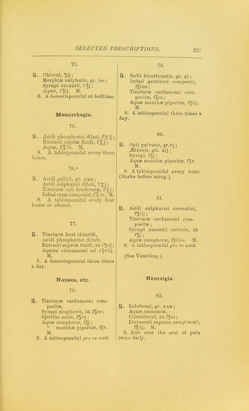 22o 75. R. Chloral, 3ij; Morphise sulpliatis, gr. iss ; Syrupi aurantii, f§j ; Aqua3, f§ij. M. S. A dessertspoonful at bedtime. Menorrhagia. 76. R . Acidi phosphorici diluti, f.^ij ; Extract! ergotae fluidi, j ; Aquse, f§ iv. M. S. A tablespoonful every three hours. 76.« R. Acidi gallici, gr. xxx ; Acidi sulphurici diluti, f ; Tineturas opii deodoratae, f^j; Infusi rosEe compositi,f5 iv. M. S. A tablespoonful every four hours or oftener. 77. R. Tluoturffi ferri cbloridi, Acidi phospliorici diluti, Extract! ergotae fluidi, aa f5vj; Aquam ciuuamomi ad l'§viij. M. S. A dessertspoonful three times a day. Nausea, etc. 78. R. Tincturae cardamomi com- positae, Syrupi zingiberis, aa f§s8; Spiritfls anisi, f5vj ; Aquae camphorje, f§j ;  menthae piperitae, ffv. M. S. A tablespoouful pro re natd. 79. R. Sodii bioarbonatis, gr. xl; Infusi gentianse compositi, fgiiss; Tiucturae cardamomi com- positae, fgss ; Aquae menthae piperitae, f5iij. iVI. S. A tablespoonful three times a day. 80. R. Opii pulveris, gr.vj; .ffitheris, gtt. xij ; Syrupi, ffj ; Aquae menthae piperitae, f5v. U. S. A tablespoonful every hour. (Shake before using.) 81. R. Acidi sulphurici aromatici, .fSiij; Tincturae cardamomi com- positae; Syrupi aurantii corticis, aa f5j; Aquae camphorae, fgiiiss. M. S. A tablespoonful pro re nald. (See Vomiting.) Neuralgia. 82. R. lodoforrai, gr. xxx ; Aquae ammoniae, Chloroforini, aa f§ss ; Lininienti saponis cainplioiati, f§iij. M. S. Rub over the seat of pain twice daily.