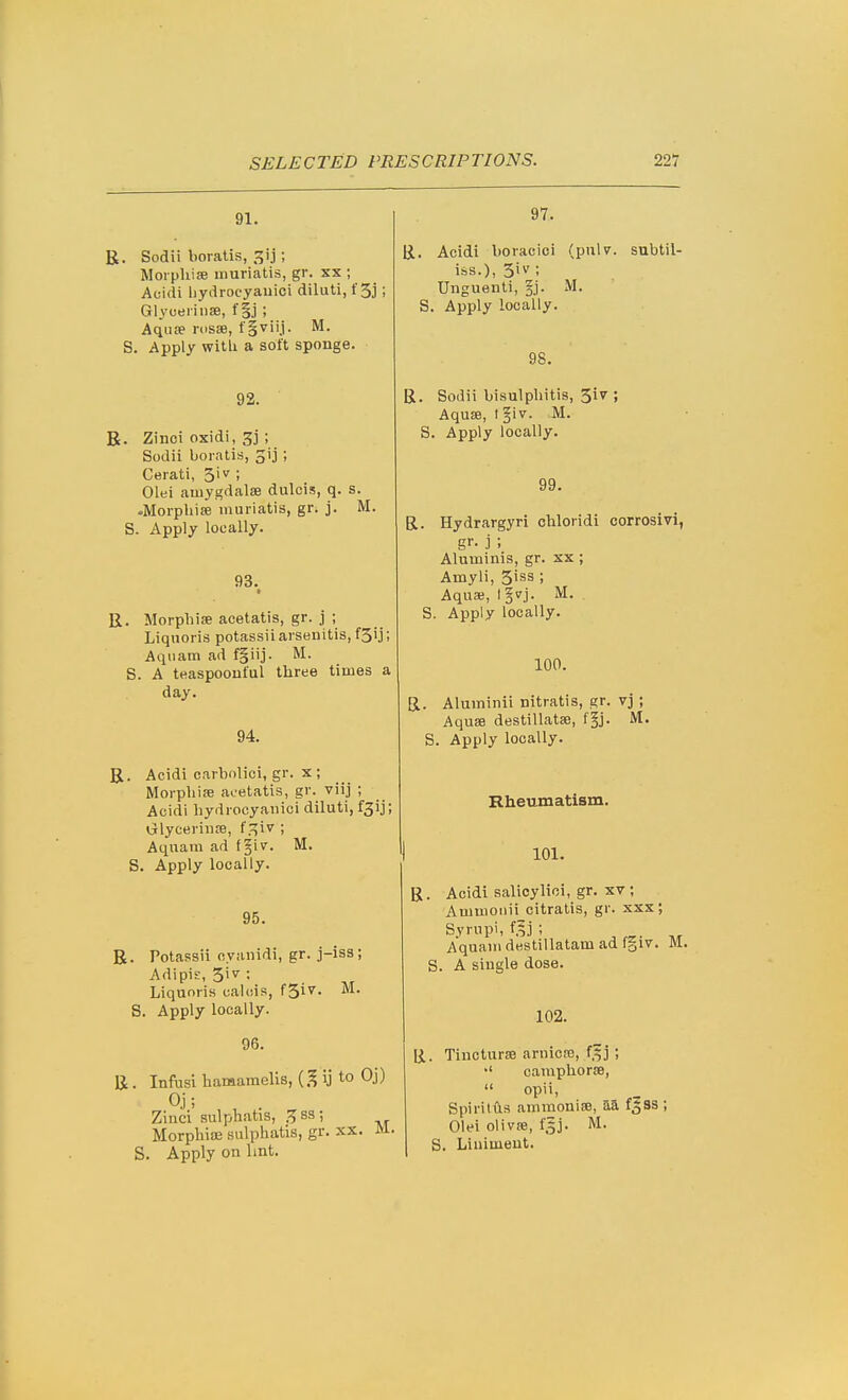 91. R. Sodii boratis, gij; Moi phise unuriatis, gr. xx ; Aoidi liydrocyauici diluti, t'Sj; Glyoeriuse, f §.j; Aquse nisse, fiviij. M. S. Apply witli a soft sponge. 92. R. Zinci oxidi, gj ; Sodii boratis, ^ij ; Gerati, 3iv ; Olei auiygdalse dulcis, q. s. -Morpbiee inuriatis, gr. j. M. S. Apply locally. 93. • R. Morpbise acetatis, gr. j ; Liquoris potassii arsenitis, fS'j; Aqiiam ad fgiij. M. S. A teaspoonful three times a day. 94. R. Acidi carbolici, gr. X ; MorpbisE acetatis, gr.^ viij ; Acidi bydrocyanici diluti, t^ij; Grlyceriii£B, f.^iv ; Aquam ad fgiv. M. S. Apply locally. 95. R. Potassii cvfinidi, gr. j-iss; AdipiE, 5i^^: Liquoris calcis, f^iv. M. S. Apply locally. 96. R. Infusi hamamelis, ij to Oj) Oj; Zinci sulphatis, H ss ; Morphioe sulphatis, gr. xx. M S. Apply on lint. 97. R. Acidi boracici (pulv. subtil- iss.), 3iv ; Unguenti, §j. -M. S. Apply locally. 98. R. Sodii bisulpbitis, 3i7 ; AquiB, t §iv. M. S. Apply locally. 99. R. Hydrargyri chloridi corrosivi, gr- j; Aluminis, gr. xx ; Amyli, 3iss ; Aquas, l§vj. M. S. Apply locally. 100. R. Aluminii nitratis, gr. vj; Aquae destillatse, f^j. M. S. Apply locally. Rheumatism. 101. R. Acidi salicylioi, gr. xv ; Ammoiiii citratis, gr. xxx; Syrupi, f.lj ; Aquam destillatam ad fgiv. M. S. A single dose. 102. li. Tincturaa arnicffi, f.fj; campliorse,  opii, Spiritus ammonise, aa f^ss ; Olei olivje, 15j. M. S. Liniment.