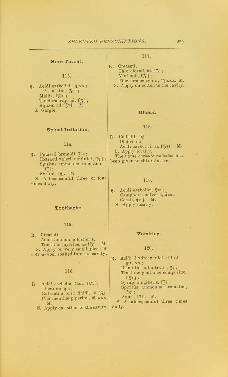 Sore Throat. 113. ^. Acidi carbolici, n\,xx ;  acetici, 5ss ; Mellis, f^ij; TincturiB capsici, f^j ; Aquarn ad t §vj. M. S. Gargle. Spinal Irritation. 114. 5. Potassii bromidi, fss ; Extracti valeiianse fluidi, f§ij ; Spiritus ammonise aromatici, Syrupi, f§j. M. S. A teaspoouful three or four times daily. Toothache. 115. 5. Creasoti, Aquoe aramonise fortioris, Tinctni-EB rayrrhse, aa f5j- S. Apply on very small piece of cotton-wool soaked into the cavity. 116. ^.. Acidi carbolici (sol. sat.), Tinctur£e opii, Extracti acoiiiti fluidi, aa f.^j ; Olei menthse piperita), rt\,xxx. M. S. Apply on cotton to the cavity. 117. ^. Creasoti, Chloroformi, aa f 5j ; Villi opii, fSij ; Tincturse benzoiiii, TT\^ XXX. M. S. Apply on cottou to the cavity. Ulcers. 118. 5. Collodii, f §j ; Olei ricini, Acidi carbolici, aa f 5ss. M. S. Apply locally. The name carbolic collodion has been given to tliis mixture. 119. Acidi carbolici, §ss ; Camphors pulveris, 3SS ; Cerati, gvij. M. S. Apply locally. Vomiting. 120. ^. Acidi hydrooyanici diluti, gtt. XX ; Bismuthi subnitratis, 5j ; Tinctnrfe gentianos compositoa, Syrupi zingiberis, f§j ; Spiritiis ainmouite aromatici, ; Aquse, fgij. M. S. A tablespoonful three times daily.