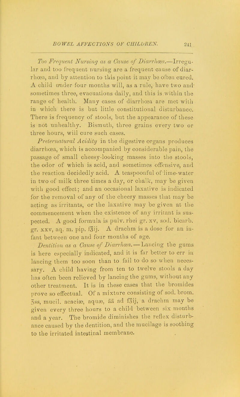 Too Freqxient Nursing as a Cause of Diarrhoea..—Irregu- lar and too frequent nursing are a frequent cause of diar- rhoea, and by attention to this point it may be often cured. A child under four months will, as a rule, have two and- sometimes three, evacuations daily, and this is within the range of health. Many cases of diarrhoea are met with in which there is but little constitutional disturbance. There is frequency of stools, but the appearance of these is not unhealthy. Bismuth, three grains every two or three hours, will cure such cases. Preternatural Acidity in the digestive organs produces diarrhoea, which is accompanied by considerable pain, the passage of small cheesydooking masses into the stools, the odor of which is acid, and sometimes offensive, and the reaction decidedly acid. A teaspoonful of lime-water in two of milk three times a day, or chalk, may be given with good effect; and an occasional laxative is indicated for the removal of any of the cheesy masses that may be acting as irritants, or the laxative may be given at the commencement when the existence of any irritant is sus- pected. A good formula is pulv. rhei gr. xv, sod. bicarb, gr. XXV, aq. m. pip. fsij. A drachm is a dose for an in- fant between one and four months of age. Dentition as a Cause of Diarrhoea. — Lancing the gums is here especially indicated, and it is far better to err in lancing them too soon than to fail to do so when neoes- sary. A child having from ten to twelve stools a day has often been relieved by lancing the gums, without any other treatment. It is in these cases that the bromides prove so effectual. Of a mixture consisting of sod. brom. 5ss, mucil. acacisB, aquae, aa ad fsij, a drachm may be given every three hours to a child between six months and a year. The bromide diminishes the reflex disturb- ance caused by the dentition, and the mucilage is soothing to the irritated intestinal membrane.