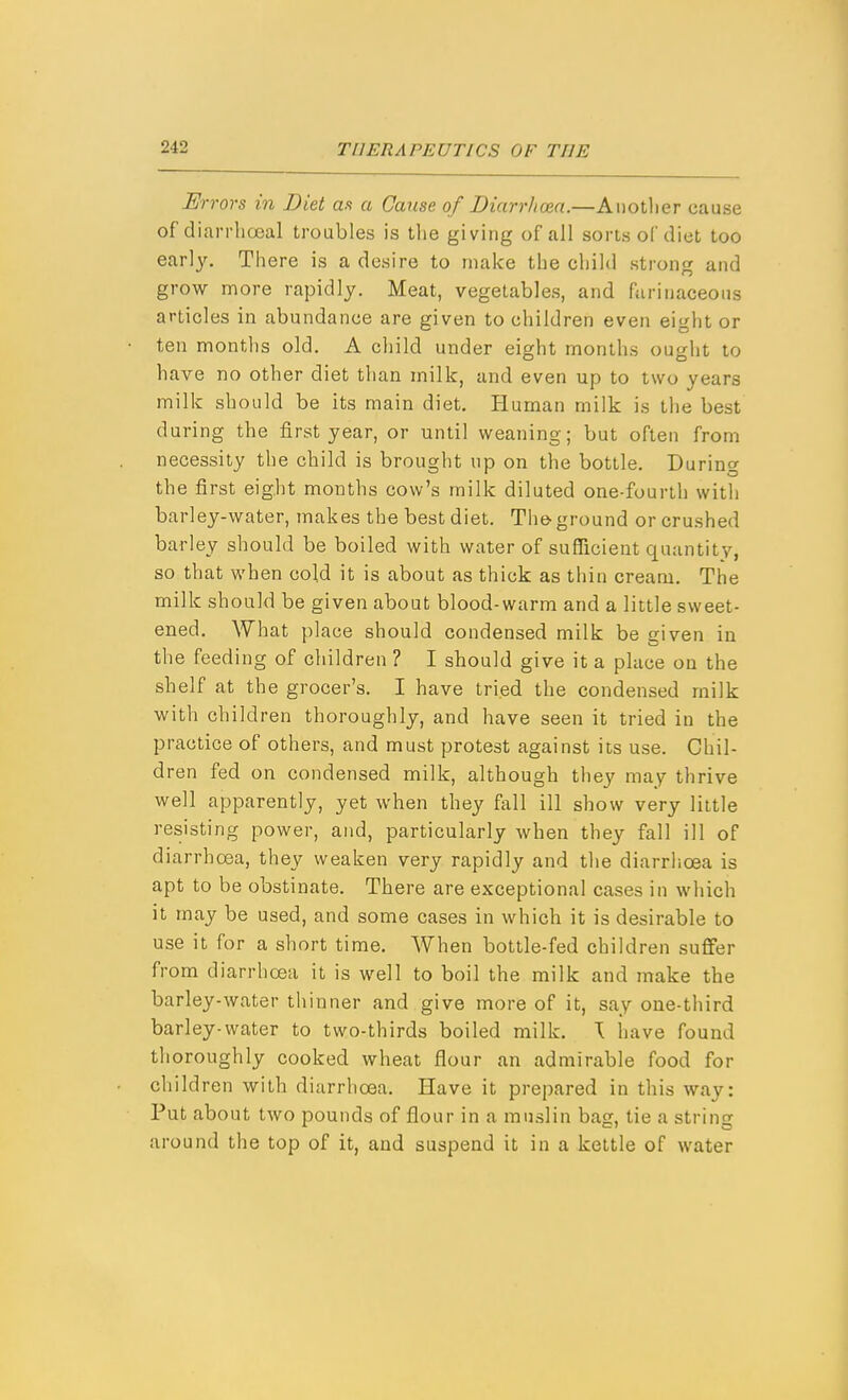 Errors in Diet as a Canse of Diarrhoea.—Aiiotlier cause of dian-hcjeal troubles is tlie giving of all sorts of diet too early. There is a desire to make the child strong and grow more rapidly. Meat, vegetables, and farinaceous articles in abundance are given to children even eight or ten months old, A child under eight months ought to have no other diet than milk, and even up to two years milk should be its main diet. Human milk is the best during the first year, or until weaning; but often from necessity the child is brought up on the bottle. During the first eight months cow's milk diluted one-fourth with barley-water, makes the best diet. The-ground or crushed barley should be boiled with water of sufficient quantity, so that when cold it is about as thick as thin cream. The milk should be given about blood-warm and a little sweet- ened. What place should condensed milk be given in the feeding of children ? I should give it a place on the shelf at the grocer's. I have tried the condensed milk with children thoroughly, and have seen it tried in the practice of others, and must protest against its use. Chil- dren fed on condensed milk, although tliey may thrive well apparently, yet when they fall ill show very little resisting power, and, particularly when they fall ill of diarrhoea, they weaken very rapidly and the diarrlioea is apt to be obstinate. There are exceptional cases in which it may be used, and some cases in which it is desirable to use it for a short time. When bottle-fed children suffer from diarrhoea it is well to boil the milk and make the barley-water thinner and give more of it, say one-third barley-water to two-thirds boiled milk, \ have found thoroughly cooked wheat flour an admirable food for children with diarrhoea. Have it prepared in this way: Put about two pounds of flour in a muslin bag, tie a string around the top of it, and suspend it in a kettle of water