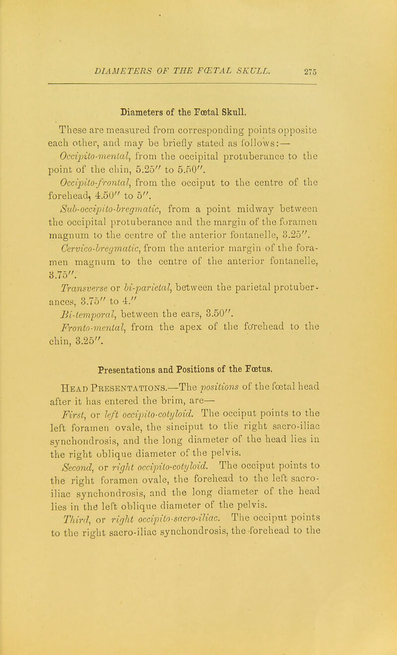 Diameters of the Foetal Skull. These are measured from corresponding points opposite each other, and may be briefly stated as Ibllows: — Occijnto-menial, from the occipital protuberance to the point of the chin, 5.25 to 5.50. Occipito-fronialj from the occiput to the centre of the forehead, 4.50 to 5. Sihh-occipito-hregmatic, from a point midway between the occipital protuberance and tbe margin of the foramen magnum to the centre of the anterior fontanelle, 3.25. Cervico-hregmatic, from, the anterior margin of the fora- men magnum to the centre of the anterior fontanelle, 8.75. Transverse or bi-parietal, between the parietal protuber- ances, 3.75 to 4. Bi-iemporal, between the ears, 3.50. Fronto-mental, from the apex of the fo'rehead to the chin, 3.25. Presentations and Positions of the Foetus. Head Presentations.—The positions of the foetal head after it has entered the brim, are— First, or left occijnto-colyloid. The occiput points to the left foramen ovale, the sinciput to the right sacro-iliac synchondrosis, and the long diameter of the head lies in the right oblique diameter of the pelvis. Second, or right occipilo-cotyloid. The occiput points to the right foramen ovale, the forehead to the left sacro- iliac synchondrosis, and the long diameter of the head lies in the leTt oblique diameter of the pelvis. Third, or right occipito■sacro-iliac. The occiput points to the right sacro-iliac synchondrosis, the forehead to the